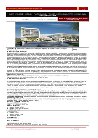 MUNICIPALIDAD PROVINCIAL DE TACNA MSOTTAC. 79
PLAN DE DESARROLLO URBANO DE LA PROVINCIA DE TACNA 2015 - 2025
15-25
PDU
OBJETIVO ESTRATÉGICO 1: CONSOLIDAR Y PLANIFICAR LA CIUDAD Y SUS ÁREAS DE EXPANSIÓN URBANA PARA LOGRAR UNA CIUDAD
COMPACTA Y POLI CÉNTRICA
11 Estrategia :1 c Naturaleza del Proyecto: Esencial
Nombre del Programa y/o Proyecto: Nuevo Hospital
General de la Ciudad
LOCALIZACIÓN: Intersección de la Avenida Collpa y prolongación de Avenida la Cultura en el Distrito Crnl Gregorio
Albarracín Lanchipa
Sector : 9
PLANTEAMIENTO DEL PROBLEMA
El problema de salud en la región Tacna, se manifiesta en las deficiencias en la calidad y cantidad de la prestación de los servicios asistenciales especializados,
que el actual Hospital General Hipólito Unanue de Tacna, estas carencias se agravan cuando el número de pacientes aumenta por el Seguro Integral de Salud /
SIS, SOAT y por la presencia de patologías que requieran tratamiento especializado, debido a las limitaciones del Hospital de Tacna, tanto en recursos físicos
(infraestructura equipamiento), así como recursos humanos y aspectos de gestión, de manera que para poder tener acceso a otro prestador de servicios de
salud de mayor capacidad resolutiva, el usuario tiene que recorrer grandes distancias (Arequipa o Lima), poniendo en riesgo la vida del paciente y generando
mayor costo económico y social para el usuario como para el estado. Esta coyuntura de compromisos orienta los esfuerzos institucionales del Gobierno Central,
Gobierno Regional de Tacna, Dirección Regional de Salud Tacna, Ministerio de Salud, a plantear soluciones. por todo lo antes expuesto, se puede concluir que
el problema central es: difícil acceso de la población de la Región de Tacna a adecuados servicios de salud de mediana y alta complejidad. En la actualidad
para dar solución a la problemática expuesta el Gobierno Central y Gobierno Regional viene desarrollando los estudios para la demolición y construcción del
nuevo hospital en el mismo lugar donde se emplaza el Hospital General Unanue a pesar de las limitaciones que presenta el terreno -aproximadamente 4.5 ha-
que a futuro no permitiría ampliaciones necesarias para este tipo de equipamientos y generaría impactos de diferente índole en el sector; en esa perspectiva a
fin de diversificar la oferta de servicios hospitalarios el proyecto apuesta por reconvertir la actual infraestructura existente en un hospital especializado en
atención de emergencias y construir el nuevo hospital de la ciudad reorientando los recursos comprometidos por el Gobierno Central para este tipo de
proyectos en el lugar señalado; máxime si tenemos en cuenta que cuando se concibió el hospital en los años 50¨la población no superaba los 50,000
habitantes; en la actualidad Tacna bordea los 300,00 habitantes y se espera que en los próximos diez años Tacna tenga una población cercana a los 400,00
habitantes.(Tacna creció más de 8 veces en el periodo 1950-2023).
OBJETIVOS DEL PROYECTO:
.Mejorar la infraestructura hospitalaria de la Región Tacna para la prevención y promoción de la salud de los pobladores.
.Optimización de los servicios de salud a los pobladores de la Región de Tacna
IV.DESCRIPCIÓN DEL PROYECTO:
El proyecto comprende la ejecución de obras de habilitación urbana y la construcción de infraestructura que albergara al Hospital General Tipo III a fin de
brindar atención general en las áreas de medicina, cirugía, pediatría, gineco obstetricia, odonto estomatología y en determinadas sub especialidades que
albergará un numero de 400 camas y ampliaciones necesarias en parte del terreno 25.00 ha aproximadamente estratégicamente ubicado en el ingreso al
Distrito Crnl. Gregorio Albarracín Lanchipa conocido como Ex Campo Ferial La Agronómica, de propiedad del Estado afectados en uso a distintas
instituciones, comprende la implementación y equipamiento con tecnología apropiada y considera entre otras las siguientes actuaciones y/o intervenciones:
.Saneamiento físico-legal del terreno y arreglos Institucionales
.Componente Infraestructura: Formulación de estudios y ejecución de obras de habilitación urbana y de la propia edificación referidas a redes de agua
potable/alcantarillado/redes eléctricas/instalaciones especiales /pistas /veredas/plazas urbanas /áreas verdes y otros. Consultorios externos especializados
y de servicios/Unidad de Emergencias/ Farmacias/Oficinas Administrativas/ Laboratorios y Banco de Sangre/.Centro de imágenes/.Centros Quirúrgicos y
Hospitalización/.Cuidados intensivos /.Rutas de evacuación y zonas externas de seguridad/otros
.Componente Equipamiento: Adquisición de equipos biomédicos/unidades vehiculares/mobiliario clínico e instrumentales /informáticos / software
/montacargas / calderos / otros
.Comprende Capacitación y Entrenamiento: orientado al personal en nuevas metodologías de atención integral. mejorar y actualizar los instrumentos y
procesos de gestión y manejo de equipos /atención a usuario
INVERSION ESTIMADA: S/. 278¨000,000
.Estudios : S/.1¨500,000 nuevos soles
.Obras : S/.276¨500,000 nuevos soles
ENTIDAD PROMOTORA
 Gobierno Regional de Tacna
 Gobierno Central (Acta de Locumba)
 Ministerio de Salud
FINANCIAMIENTO:
 Gobierno Central
 Gobierno Regional Tacna
 Ministerio de Salud
TEMPORALIDAD
Mediano y largo plazo
NIVEL DE BENEFICIO:
.Mejora de la calidad de vida de los habitantes de la Región de Tacna
.Atención y servicios de salud de mejor calidad
.Ofrecer una infraestructura más funcional a las necesidades de la población
 