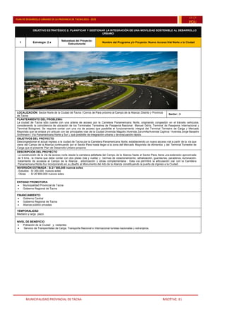MUNICIPALIDAD PROVINCIAL DE TACNA MSOTTAC. 81
PLAN DE DESARROLLO URBANO DE LA PROVINCIA DE TACNA 2015 - 2025
15-25
PDU
OBJETIVO ESTRATÉGICO 2: PLANIFICAR Y GESTIONAR LA INTEGRACIÓN DE UNA MOVILIDAD SOSTENIBLE AL DESARROLLO
URBANO
1 Estrategia :2 a
Naturaleza del Proyecto:
Estructurante
Nombre del Programa y/o Proyecto: Nuevo Acceso Vial Norte a la Ciudad
LOCALIZACIÓN: Sector Norte de la Ciudad de Tacna / Cerros de Para próximo al Campo de la Alianza ,Distrito y Provincia
de Tacna
Sector : 8
PLANTEAMIENTO DEL PROBLEMA:
La ciudad de Tacna sólo cuenta con una arteria de acceso por la Carretera Panamericana Norte, originando congestión en el tránsito vehículos,
considerando la coincidencia de ubicación de los Terminales Terrestres de Pasajeros Nacional Manuel Odría, Terminal de Pasajeros Internacional y
Terminal Bolognesi. Se requiere contar con una vía de acceso que posibilite el funcionamiento integral del Terminal Terrestre de Carga y Mercado
Mayorista que se enlace y/o articule con las principales vías de la Ciudad (Avenida Magollo /Avenida Zarumilla/Avenida Caplina / Avenida Jorge Basadre
Grohmann / Vía Panamericana Norte y Sur ), que posibilite de integración urbana y de evacuación rápida.
OBJETIVOS DEL PROYECTO
Descongestionar el actual ingreso a la ciudad de Tacna por la Carretera Panamericana Norte; estableciendo un nuevo acceso vial a partir de la vía que
viene del Campo de la Alianza continuando por el Sector Para hasta llegar a la zona del Mercado Mayorista de Alimentos y del Terminal Terrestre de
Carga que el presente Plan de Desarrollo Urbano propone.
DESCRIPCIÓN DEL PROYECTO
La construcción de la vía de acceso norte desde la carretera asfaltada del Campo de la Alianza hasta el Sector Para, tiene una extensión aproximada
de 9 kms., la misma que debe contar con dos pistas (ida y vuelta) y bermas de estacionamiento, señalización, guardavías, paraderos, iluminación,
tratamiento de accesos al Campo de la Alianza , arborización y obras complementaria . Esta vía permitirá la articulación vial con la Carretera
Panamericana Norte-Sur incorporando en su diseño al Monumento del Alto de la Alianza constituyendo la puerta de ingreso a la Ciudad.
INVERSIÓN ESTIMADA : S/.21¨000,000 nuevos soles
. Estudios : S/.350,000 nuevos soles
. Obras : S/.20¨650,000 nuevos soles
ENTIDAD PROMOTORA:
 Municipalidad Provincial de Tacna
 Gobierno Regional de Tacna
FINANCIAMIENTO:
 Gobierno Central
 Gobierno Regional de Tacna
 Alianza público privadas
TEMPORALIDAD
Mediano y largo plazo
NIVEL DE BENEFICIO
 Población de la Ciudad y visitantes
 Servicio de Transportistas de Carga, Transporte Nacional e Internacional turistas nacionales y extranjeros.
 