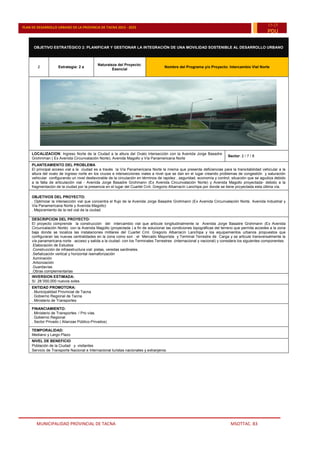 MUNICIPALIDAD PROVINCIAL DE TACNA MSOTTAC. 83
PLAN DE DESARROLLO URBANO DE LA PROVINCIA DE TACNA 2015 - 2025
15-25
PDU
OBJETIVO ESTRATÉGICO 2: PLANIFICAR Y GESTIONAR LA INTEGRACIÓN DE UNA MOVILIDAD SOSTENIBLE AL DESARROLLO URBANO
2 Estrategia: 2 a
Naturaleza del Proyecto:
Esencial
Nombre del Programa y/o Proyecto: Intercambio Vial Norte
LOCALIZACION: Ingreso Norte de la Ciudad a la altura del Ovalo intersección con la Avenida Jorge Basadre
Grohmman ( Ex Avenida Circunvalación Norte), Avenida Magollo y Vía Panamericana Norte
Sector: 2 / 7 / 8
PLANTEAMIENTO DEL PROBLEMA
El principal acceso vial a la ciudad es a través la Vía Panamericana Norte la misma que presenta deficiencias para la transitabilidad vehicular a la
altura del ovalo de ingreso norte en los cruces e intersecciones viales a nivel que se dan en el lugar creando problemas de congestión y saturación
vehicular configurando un nivel desfavorable de la circulación en términos de rapidez , seguridad, economía y control; situación que se agudiza debido
a la falta de articulación vial - Avenida Jorge Basadre Grohmann (Ex Avenida Circunvalación Norte) y Avenida Magollo proyectada- debido a la
fragmentación de la ciudad por la presencia en el lugar del Cuartel Crnl. Gregorio Albarracín Lanchipa por donde se tiene proyectada esta última vía.
OBJETIVOS DEL PROYECTO:
. Optimizar la intersección vial que concentra el flujo de la Avenida Jorge Basadre Grohmann (Ex Avenida Circunvalación Norte, Avenida Industrial y
Vía Panamericana Norte y Avenida Magollo)
. Mejoramiento de la red vial de la ciudad.
DESCRIPCION DEL PROYECTO:
El proyecto comprende la construcción del intercambio vial que articule longitudinalmente la Avenida Jorge Basadre Grohmann (Ex Avenida
Circunvalación Norte) con la Avenida Magollo (proyectada ) a fin de solucionar las condiciones topográficas del terreno que permita accedes a la zona
baja donde se localiza las instalaciones militares del Cuartel Crnl. Gregorio Albarracín Lanchipa y los equipamientos urbanos propuestos que
configuraran las nuevas centralidades en la zona como son : el Mercado Mayorista y Terminal Terrestre de Carga y se articule transversalmente la
vía panamericana norte -acceso y salida a la ciudad- con los Terminales Terrestres (internacional y nacional) y considera los siguientes componentes:
.Elaboración de Estudios
.Construcción de infraestructura vial: pistas, veredas sardineles.
.Señalización vertical y horizontal /semaforización
.Iluminación
.Arborización
.Guardavías
.Obras complementarias
INVERSION ESTIMADA:
S/. 28´000,000 nuevos soles
ENTIDAD PROMOTORA:
. Municipalidad Provincial de Tacna
. Gobierno Regional de Tacna
. Ministerio de Transportes
FINANCIAMIENTO:
. Ministerio de Transportes / Pro vías.
. Gobierno Regional
. Sector Privado ( Alianzas Público-Privados)
TEMPORALIDAD:
Mediano y Largo Plazo
NIVEL DE BENEFICIO
 Población de la Ciudad y visitantes
 Servicio de Transporte Nacional e Internacional turistas nacionales y extranjeros.
 