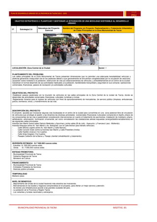 MUNICIPALIDAD PROVINCIAL DE TACNA MSOTTAC. 85
PLAN DE DESARROLLO URBANO DE LA PROVINCIA DE TACNA 2015 - 2025
15-25
PDU
OBJETIVO ESTRATÉGICO 2: PLANIFICAR Y GESTIONAR LA INTEGRACIÓN DE UNA MOVILIDAD SOSTENIBLE AL DESARROLLO
URBANO
17 Estrategia:2 d
Naturaleza del Proyecto:
Esencial
Nombre del Programa y/o Proyecto: Peatonalización y Tratamiento Urbanístico
de Calles Principales en la Zona Monumental de Tacna
LOCALIZACIÓN: Zona Central de la Ciudad Sector: 1
PLANTEAMIENTO DEL PROBLEMA
Las calles principales de la Zona Monumental de Tacna presentan dimensiones que no permiten una adecuada transitabilidad vehicular y
peatonal generando inseguridad vial en los peatones debido a que generalmente se encuentran congestionadas por la circulación de vehículos,
causando ruidos molestos a la población, obstrucción de vías por estacionamientos de vehículos, y embotellamientos en el Centro de la Ciudad.
Garantizar el normal desarrollo de sus actividades habituales a la población, facilitándoles tranquilidad y seguridad en sus compras, operaciones
comerciales, financieras, paseos de recreación y/o actividades culturales.
OBJETIVOS DEL PROYECTO
.Establecer paseos peatonales sin la incursión de vehículos en las calles principales de la Zona Central de la ciudad de Tacna, donde se
desarrollan las actividades comerciales, financieras, culturales, turísticas y cívicas.
.Reglamentar horarios para el ingreso de vehículos con fines de aprovisionamiento de mercaderías, de servicio público (limpieza, ambulancias,
policía, bomberos, otros) y mantenimiento de las vías.
DESCRIPCIÓN DEL PROYECTO
El proyecto apuesta por incorporar algunas vías localizadas en el centro de la ciudad para convertirlas en una zona peatonal libre de circulación
de vehículos que privilegie al peatón y las dinamice las diversas actividades (comerciales /financieras /culturales) comprende el diseño urbano de
los componentes de las vías a peatonalizar considerando intervenciones en cuanto al tratamiento de pavimentos, instalación de mobiliario urbano,
señalización, arborización, iluminación ornamental, así como remodelación las instalaciones aéreas expuestas (energía/telefonía/cable/otros) en
las siguientes calles principales:
- Avenida San Martín (entre calles Patricio Meléndez y Apurímac y entre calles 28 de Julio - Ayacucho y Francisco Lazo - Mollendo).
- Avenida Arequipa (entre Av. San Martín y Av. Bolognesi, con la Calle Bolívar para tránsito vehicular).
- Calle Alfonso Ugarte (entre Av. San Martín y Calle Bolívar).
- Calle Coronel Inclán (entre la Avenida San Martín y Calle Presbítero Andía)
- Calle Hipólito Unanue (1ra Cuadra).
- Calle Arias Aragüez (1ra Cuadra).
- Pasajes Calderón de la Barca y Pasaje Libertad (rehabilitación y tratamiento).
INVERSIÓN ESTIMADA : S/.7´500,000 nuevos soles
. Estudios: S/. 500,000 nuevos soles
. Obras : S/. 7¨000,000 nuevos soles
ENTIDAD PROMOTORA:
. Municipalidad Provincial de Tacna
. Gobierno Regional de Tacna
. Ministerio de Cultura
FINANCIAMIENTO:
. Municipalidad Provincial de Tacna
. Entidades Prestados de Servicios
. Alianzas público privadas
TEMPORALIDAD
Mediano plazo
NIVEL DE BENEFICIO
. Mejoramiento del ornato de la ciudad haciendo más atractiva las inversiones.
. Reinversiones en los locales y negocios comprendidos en el proyecto, para ofertar un mejor servicio y atención.
. Se tendrá una infraestructura acorde a las grandes ciudades del país.
. La población de la Provincia y Región Tacna.
. Los visitantes y turistas nacionales y extranjeros.
 