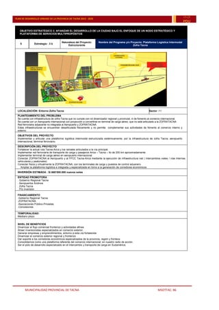 MUNICIPALIDAD PROVINCIAL DE TACNA MSOTTAC. 86
PLAN DE DESARROLLO URBANO DE LA PROVINCIA DE TACNA 2015 - 2025
15-25
PDU
OBJETIVO ESTRATÉGICO 3: AFIANZAR EL DESARROLLO DE LA CIUDAD BAJO EL ENFOQUE DE UN NODO ESTRATÉGICO Y
PLATAFORMA DE SERVICIOS MULTIPROPÓSITOS
5 Estrategia : 3 b
Naturaleza del Proyecto:
Estructurante
Nombre del Programa y/o Proyecto: Plataforma Logística Intermodal
Zofra Tacna
LOCALIZACIÓN: Entorno Zofra Tacna Sector :11
PLANTEAMIENTO DEL PROBLEMA
Se cuenta con infraestructura de zofra Tacna que no cumple con rol dinamizador regional y provincial, ni de fomento al comercio internacional.
Se cuenta con un Aeropuerto internacional con proyección a convertirse en terminal de carga aéreo, que no está articulado a la ZOFRATACNA
Red ferroviaria adyacente no integrada al Aeropuerto y ZOFRATACNA.
Estas infraestructuras se encuentran desarticulada físicamente y no permite complementar sus actividades de fomento al comercio interno y
externo
OBJETIVOS DEL PROYECTO
Implementar y articular una plataforma logística intermodal estructurada sistémicamente, por la infraestructura de zofra Tacna, aeropuerto
internacional, terminal ferroviario.
DESCRIPCIÓN DEL PROYECTO
Fortalecer la actual ruta Tacna-Arica y los ramales articulados a la vía principal.
Implementar red ferroviaria de transporte de carga y pasajeros Arica – Tacna – Ilo de 200 km aproximadamente.
Implementar terminal de carga aéreo en aeropuerto internacional
Conectar ZOFRATACNA al Aeropuerto y al FFCC Tacna-Arica mediante la ejecución de infraestructura vial ( intercambios viales / vías internas
vehiculares y peatonales)
Conectar física y virtualmente la ZOFRATACNA, con los terminales de carga y puestos de control aduanero.
Ampliar la plataforma logística e integrada y especializada en torno a la generación de corredores económicos
INVERSIÓN ESTIMADA : S/.660’000.000 nuevos soles
ENTIDAD PROMOTORA
. Gobierno Regional Tacna
. Aeropuertos Andinos
. Zofra Tacna
. Pro inversión
FINANCIAMIENTO
.Gobierno Regional Tacna
.ZOFRATACNA
.Asociaciones Público-Privadas.
.Concesiones
TEMPORALIDAD:
Mediano plazo
NIVEL DE BENEFICIOS
Dinamizar el flujo comercial fronterizo y actividades afines.
Atraer inversionistas especializados en comercio exterior,
Generar empresas y emprendimientos, entorno a esta vía fortalecida.
Dinamizar el comercio exterior regional y fronterizo
Dar soporte a los corredores económicos especializados de la provincia, región y frontera.
Consolidarnos como una plataforma referente del comercio internacional, en nuestro radio de acción.
Ser el polo de desarrollo especializado en el intercambio y transporte de carga en Sudamérica.
 