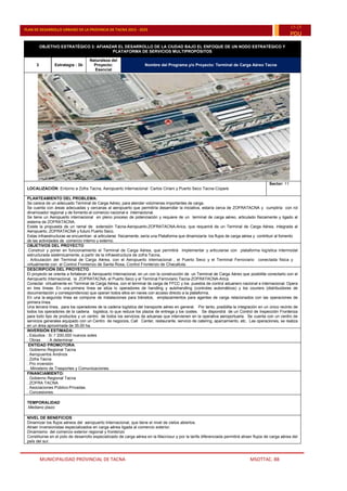 MUNICIPALIDAD PROVINCIAL DE TACNA MSOTTAC. 88
PLAN DE DESARROLLO URBANO DE LA PROVINCIA DE TACNA 2015 - 2025
15-25
PDU
OBJETIVO ESTRATÉGICO 3: AFIANZAR EL DESARROLLO DE LA CIUDAD BAJO EL ENFOQUE DE UN NODO ESTRATÉGICO Y
PLATAFORMA DE SERVICIOS MULTIPROPÓSITOS
3 Estrategia : 3b
Naturaleza del
Proyecto:
Esencial
Nombre del Programa y/o Proyecto: Terminal de Carga Aéreo Tacna
LOCALIZACIÓN: Entorno a Zofra Tacna, Aeropuerto Internacional Carlos Ciriani y Puerto Seco Tacna-Copare
Sector: 11
PLANTEAMIENTO DEL PROBLEMA:
Se carece de un adecuado Terminal de Carga Aéreo, para atender volúmenes importantes de carga.
Se cuenta con áreas adecuadas y cercanas al aeropuerto que permitiría desarrollar la iniciativa, estaría cerca de ZOFRATACNA y cumpliría con rol
dinamizador regional y de fomento al comercio nacional e internacional.
Se tiene un Aeropuerto internacional en pleno proceso de potenciación y requiere de un terminal de carga aéreo, articulado físicamente y ligado al
sistema de ZOFRATACNA.
Existe la propuesta de un ramal de extensión Tacna-Aeropuerto-ZOFRATACNA-Arica, que requerirá de un Terminal de Carga Aérea, integrada al
Aeropuerto, ZOFRATACNA y futuro Puerto Seco.
Estas infraestructuras se encuentran al articularse físicamente, sería una Plataforma que dinamizaría los flujos de carga aérea y contribuir al fomento
de las actividades de comercio interno y externo.
OBJETIVOS DEL PROYECTO
.Construir y poner en funcionamiento el Terminal de Carga Aérea, que permitirá Implementar y articularse con plataforma logística intermodal
estructurada sistémicamente, a partir de la infraestructura de zofra Tacna,
. Articulación del Terminal de Carga Aérea, con el Aeropuerto internacional , el Puerto Seco y el Terminal Ferroviario conectada física y
virtualmente con el Control Fronterizo de Santa Rosa, Control Fronterizo de Chacalluta.
DESCRIPCIÓN DEL PROYECTO:
El proyecto se orienta a fortalecer al Aeropuerto Internacional, en un con la construcción de un Terminal de Carga Aéreo que posibilite conectarlo con el
Aeropuerto Internacional, la ZOFRATACNA, el Puerto Seco y el Terminal Ferroviario Tacna-ZOFRATACNA-Arica.
Conectar virtualmente en Terminal de Carga Aérea, con el terminal de carga de FFCC y los puestos de control aduanero nacional e internacional. Opera
en tres líneas: En una primera línea se sitúa lo operadores de handling y autohandling (controles automáticos) y los couriers (distribuidores de
documentación y correspondencia) que operan todos ellos en naves con acceso directo a la plataforma.
En una la segunda línea se compone de instalaciones para tránsitos, emplazamientos para agentes de carga relacionados con las operaciones de
primera línea.
Una tercera línea, para los operadores de la cadena logística del transporte aéreo en general. Por tanto, posibilita la integración en un único recinto de
todos los operadores de la cadena logística, lo que reduce los plazos de entrega y los costes. Se dispondrá de un Control de Inspección Fronteriza
para todo tipo de productos y un centro de todos los servicios de aduanas que intervienen en la operativa aeroportuaria. Se cuenta con un centro de
servicios generales equipado con un Centro de negocios, Call Center, restaurante, servicio de catering, aparcamiento, etc. Las operaciones, se realiza
en un área aproximada de 35.00 ha.
INVERSIÓN ESTIMADA:
. Estudios : S/.1´200,000 nuevos soles
. Obras : A determinar
ENTIDAD PROMOTORA:
. Gobierno Regional Tacna
. Aeropuertos Andinos
. Zofra Tacna
. Pro inversión
. Ministerio de Trasportes y Comunicaciones.
FINANCIAMIENTO:
. Gobierno Regional Tacna
. ZOFRA TACNA
. Asociaciones Público-Privadas.
. Concesiones.
TEMPORALIDAD
.Mediano plazo
NIVEL DE BENEFICIOS
Dinamizar los flujos aéreos del aeropuerto Internacional, que tiene el nivel de cielos abiertos.
Atraer inversionistas especializados en carga aérea ligada al comercio exterior.
Dinamismo del comercio exterior regional y fronterizo
Constituirse en el polo de desarrollo especializado de carga aérea en la Macrosur y por la tarifa diferenciada permitirá atraer flujos de carga aérea del
país del sur.
 