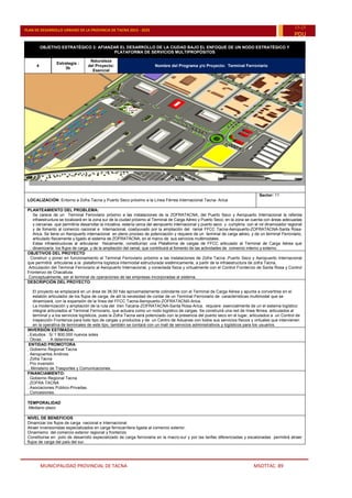 MUNICIPALIDAD PROVINCIAL DE TACNA MSOTTAC. 89
PLAN DE DESARROLLO URBANO DE LA PROVINCIA DE TACNA 2015 - 2025
15-25
PDU
OBJETIVO ESTRATÉGICO 3: AFIANZAR EL DESARROLLO DE LA CIUDAD BAJO EL ENFOQUE DE UN NODO ESTRATÉGICO Y
PLATAFORMA DE SERVICIOS MULTIPROPÓSITOS
4
Estrategia :
3b
Naturaleza
del Proyecto:
Esencial
Nombre del Programa y/o Proyecto: Terminal Ferroviario
LOCALIZACIÓN: Entorno a Zofra Tacna y Puerto Seco próximo a la Línea Férrea Internacional Tacna- Arica
Sector: 11
PLANTEAMIENTO DEL PROBLEMA:
Se carece de un Terminal Ferroviario próximo a las instalaciones de la ZOFRATACNA, del Puerto Seco y Aeropuerto Internacional la referida
infraestructura se localizará en la zona sur de la ciudad próximo al Terminal de Carga Aéreo y Puerto Seco; en la zona se cuenta con áreas adecuadas
y cercanas que permitiría desarrollar la iniciativa, estaría cerca del aeropuerto internacional y puerto seco y cumpliría con el rol dinamizador regional
y de fomento al comercio nacional e internacional, coadyuvado por la ampliación del ramal FFCC Tacna-Aeropuerto-ZOFRATACNA-Santa Rosa-
Arica. Se tiene un Aeropuerto internacional en pleno proceso de potenciación y requiere de un terminal de carga aéreo, y de un terminal Ferroviario,
articulado físicamente y ligado al sistema de ZOFRATACNA, en el marco de sus servicios multimodales.
Estas infraestructuras al articularse físicamente, constituirían una Plataforma de cargas de FFCC articulado al Terminal de Carga Aérea que
dinamizaría los flujos de carga y de la ampliación del ramal, que contribuirá al fomento de las actividades de comercio interno y externo.
OBJETIVOS DEL PROYECTO
. Construir y poner en funcionamiento el Terminal Ferroviario próximo a las instalaciones de Zofra Tacna ,Puerto Seco y Aeropuerto Internacional
que permitirá articularse a la plataforma logística intermodal estructurada sistémicamente, a partir de la infraestructura de zofra Tacna,
.Articulación del Terminal Ferroviario al Aeropuerto Internacional, y conectada física y virtualmente con el Control Fronterizo de Santa Rosa y Control
Fronterizo de Chacalluta.
.Conceptualmente, ser el terminal de operaciones de las empresas incorporadas al sistema.
DESCRIPCIÓN DEL PROYECTO:
El proyecto se emplazará en un área de 36.00 hás aproximadamente colindante con el Terminal de Carga Aérea y apunta a convertirse en el
eslabón articulador de los flujos de carga; de allí la necesidad de contar de un Terminal Ferroviario de características multimodal que se
dinamizará, con la expansión de la línea del FFCC Tacna-Aeropuerto-ZOFRATACNA-Arica.
La modernización y ampliación de la ruta del tren Tacana-ZOFRATACNA-Santa Rosa-Arica, requiere esencialmente de un el sistema logístico
integral articulados al Terminal Ferroviario, que actuara como un nodo logístico de cargas. Se construirá una red de línea férrea, articulados al
terminal y a los servicios logísticos, pues la Zofra Tacna será potenciado con la presencia del puerto seco en el lugar, articulados a un Control de
Inspección Fronteriza para todo tipo de cargas y productos y de un Centro de Aduanas con todos sus servicios físicos y virtuales que intervienen
en la operativa de terminales de este tipo, también se contará con un mall de servicios administrativos y logísticos para los usuarios.
INVERSIÓN ESTIMADA:
. Estudios : S/.1´800,000 nuevos soles
. Obras : A determinar
ENTIDAD PROMOTORA:
. Gobierno Regional Tacna
. Aeropuertos Andinos
. Zofra Tacna
. Pro inversión
. Ministerio de Trasportes y Comunicaciones.
FINANCIAMIENTO:
. Gobierno Regional Tacna
. ZOFRA TACNA
. Asociaciones Público-Privadas.
. Concesiones.
TEMPORALIDAD
.Mediano plazo
NIVEL DE BENEFICIOS
Dinamizar los flujos de carga nacional e Internacional.
Atraer inversionistas especializados en carga ferrocarrilera ligada al comercio exterior.
Dinamismo del comercio exterior regional y fronterizo
Constituirse en polo de desarrollo especializado de carga ferroviaria en la macro-sur y por las tarifas diferenciadas y escalonadas permitirá atraer
flujos de carga del país del sur.
 