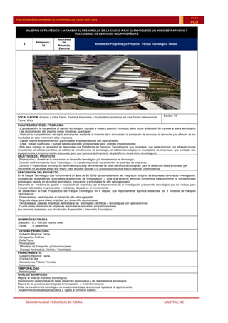 MUNICIPALIDAD PROVINCIAL DE TACNA MSOTTAC. 90
PLAN DE DESARROLLO URBANO DE LA PROVINCIA DE TACNA 2015 - 2025
15-25
PDU
OBJETIVO ESTRATÉGICO 3: AFIANZAR EL DESARROLLO DE LA CIUDAD BAJO EL ENFOQUE DE UN NODO ESTRATÉGICO Y
PLATAFORMA DE SERVICIOS MULTIPROPÓSITO
5
Estrategia :
3d
Naturaleza
del
Proyecto:
Esencial
Nombre del Programa y/o Proyecto: Parque Tecnológico Takana
LOCALIZACIÓN: Entorno a Zofra Tacna, Terminal Ferroviario y Puerto Seco próximo a la Línea Férrea Internacional
Tacna- Arica
Sector: 13
PLANTEAMIENTO DEL PROBLEMA:
La globalización, la competitiva, el cambio tecnológico, sumado a nuestra posición fronteriza, debe tomar la decisión de ingresar a la era tecnológica
y del conocimiento, ello imprime tomar iniciativas, que logren:
. Reforzar la competitividad del tejido empresarial, mediante el fomento de la innovación, la prestación de servicios, la demanda y la difusión de los
resultados de esta innovación a las empresas.
. Captar nuevos emprendimientos y actividades empresariales de alto valor añadido.
. Crear trabajo cualificado y nuevas salidas laborales profesionales para jóvenes emprendedores.
. Esto lleva consigo la necesidad de desarrollar una Plataforma de Servicios Tecnológicos, que considere una sede principal con infraestructuras
importantes: el edificio científico, el edificio de transferencia de tecnología, el edificio tecnológico, la incubadora de empresas, que contarán con
equipamientos e implementación adecuada, para que funcione óptimamente la plataforma de servicios tecnológicos.
OBJETIVOS DEL PROYECTO
. Promocionar y dinamizar la innovación, el desarrollo tecnológico y la transferencia de tecnología.
.Creación de Empresas de Base Tecnológica y la transformación de las existentes en este tipo de empresas.
.Construir e implementar un conjunto de infraestructuras y herramientas de base científico-tecnológicas, para el desarrollo delas empresas y el
crecimiento en aquellas áreas que mayor valor añadido aportan a la actividad productiva macro-regional transfronteriza.
DESCRIPCIÓN DEL PROYECTO:
En el Parque Tecnológico que comprenderá un área de 90.00 ha aproximadamente se integra un conjunto de empresas, centros de investigación,
incubadoras, aceleradoras, actividades académicas, de investigación y toda una serie de servicios concebidos para promover la competitividad
empresarial basada en el cambio tecnológico, innovación y actividades de alto valor agregado.
Desarrollo de modelos de gestión e incubación de empresas, así el mejoramiento de la investigación y desarrollo tecnológico que se realiza, para
impulsar actividades empresariales e iniciativas, basada en el conocimiento.
Se desarrollará el Plan Prospectivo del Parque Tecnológico en 4 etapas, que implícitamente significa desarrollar los 4 modelos de Parques
Tecnológicos:
. Primera etapa: para impulsar el trabajo de alto valor agregado.
. Segunda etapa: para atraer, impulsar y el desarrollo de empresas.
. Tercera etapa: para las empresas dedicadas a las actividades científicas y tecnológicas con aplicación real.
. Cuarta etapa: desarrollo de empresas regionales auspiciados, por patrocinadores.
Los servicios a ofertarse son: Incubación, Aceleración y Desarrollo Tecnológico.
INVERSIÓN ESTIMADA:
. Estudios : S/.2´400,000 nuevos soles
. Obras : A determinar
ENTIDAD PROMOTORA:
. Gobierno Regional Tacna
. Aeropuertos Andinos
. Zofra Tacna
. Pro inversión
. Ministerio de Trasportes y Comunicaciones.
. Consejo Nacional de Ciencia y Tecnología
FINANCIAMIENTO:
. Gobierno Regional Tacna
. ZOFRA TACNA
. Asociaciones Público-Privadas.
. Concesiones.
TEMPORALIDAD
.Mediano plazo
NIVEL DE BENEFICIOS
Mejorar el nivel de procesos tecnológicos
Incorporación de empresas de base, desarrollo de procesos y de transferencia tecnológica.
Mejora de las practicas tecnológicas empresariales a nivel internacional
Dotar de transferencia tecnológica en una primera etapa a empresas ligadas a la agroindustria.
Atraer inversionistas especializados y ligada al comercio exterior.
 