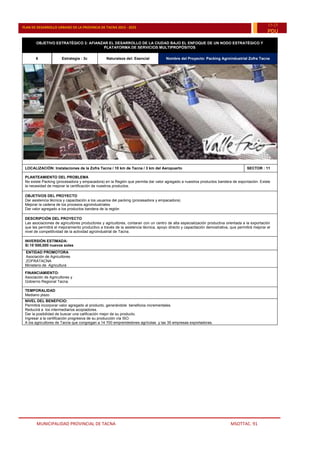 MUNICIPALIDAD PROVINCIAL DE TACNA MSOTTAC. 91
PLAN DE DESARROLLO URBANO DE LA PROVINCIA DE TACNA 2015 - 2025
15-25
PDU
OBJETIVO ESTRATÉGICO 3: AFIANZAR EL DESARROLLO DE LA CIUDAD BAJO EL ENFOQUE DE UN NODO ESTRATÉGICO Y
PLATAFORMA DE SERVICIOS MULTIPROPÓSITOS
6 Estrategia : 3c Naturaleza del: Esencial Nombre del Proyecto: Packing Agroindustrial Zofra Tacna
LOCALIZACIÓN: Instalaciones de la Zofra Tacna / 10 km de Tacna / 3 km del Aeropuerto SECTOR : 11
PLANTEAMIENTO DEL PROBLEMA
No existe Packing (procesadora y empacadora) en la Región que permita dar valor agregado a nuestros productos bandera de exportación. Existe
la necesidad de mejorar la certificación de nuestros productos.
OBJETIVOS DEL PROYECTO
Dar asistencia técnica y capacitación a los usuarios del packing (procesadora y empacadora)
Mejorar la cadena de los procesos agroindustriales
Dar valor agregado a los productos bandera de la región
DESCRIPCIÓN DEL PROYECTO
Las asociaciones de agricultores productores y agricultores, contaran con un centro de alta especialización productiva orientada a la exportación
que les permitirá el mejoramiento productivo a través de la asistencia técnica, apoyo directo y capacitación demostrativa, que permitirá mejorar el
nivel de competitividad de la actividad agroindustrial de Tacna.
INVERSIÓN ESTIMADA:
S/.15´000,000 nuevos soles
ENTIDAD PROMOTORA
Asociación de Agricultores
ZOFRATACNA
Ministerio de Agricultura
FINANCIAMIENTO:
Asociación de Agricultores y
Gobierno Regional Tacna.
TEMPORALIDAD
Mediano plazo
NIVEL DEL BENEFICIO:
Permitirá incorporar valor agregado al producto, generándole beneficios incrementales.
Reducirá a los intermediarios acopiadores.
Dar la posibilidad de buscar una calificación mejor de su producto.
Ingresar a la certificación progresiva de su producción vía ISO.
A los agricultores de Tacna que congregan a 14 700 emprendedores agrícolas y las 35 empresas exportadoras.
 