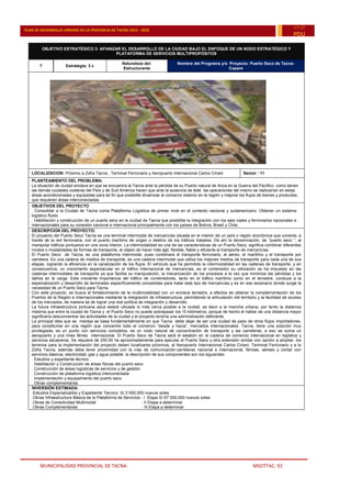 MUNICIPALIDAD PROVINCIAL DE TACNA MSOTTAC. 92
PLAN DE DESARROLLO URBANO DE LA PROVINCIA DE TACNA 2015 - 2025
15-25
PDU
OBJETIVO ESTRATÉGICO 3: AFIANZAR EL DESARROLLO DE LA CIUDAD BAJO EL ENFOQUE DE UN NODO ESTRATÉGICO Y
PLATAFORMA DE SERVICIOS MULTIPROPÓSITOS
7 Estrategia: 3 c
Naturaleza del:
Estructurante
Nombre del Programa y/o Proyecto: Puerto Seco de Tacna-
Copare
LOCALIZACION: Próximo a Zofra Tacna , Terminal Ferroviario y Aeropuerto Internacional Carlos Ciriani Sector : 11
PLANTEAMIENTO DEL PROBLEMA:
La situación de ciudad enclave en que se encuentra la Tacna ante la pérdida de su Puerto natural de Arica en la Guerra del Pacífico como tienen
las demás ciudades costeras del País y de Sud América hacen que ante la ausencia de éste las operaciones del mismo se realizarían en estas
áreas acondicionadas y equipadas para tal fin que posibilite dinamizar el comercio exterior en la región y mejorar los flujos de bienes y productos,
que requieren áreas interconectadas.
OBJETIVOS DEL PROYECTO
. Consolidar a la Ciudad de Tacna coma Plataforma Logística de primer nivel en el contexto nacional y sudamericano. Obtener un sistema
logístico fluido
. Habilitación y construcción de un puerto seco en la ciudad de Tacna que posibilite la integración con los ejes viales y ferroviarios nacionales e
internacionales para su conexión nacional e internacional principalmente con los países de Bolivia, Brasil y Chile.
DESCRIPCION DEL PROYECTO:
El proyecto del Puerto Seco Tacna es una terminal intermodal de mercancías situada en el interior de un país o región económica que conecta, a
través de la red ferroviaria, con el puerto marítimo de origen o destino de los tráficos tratados. De ahí la denominación, de “puerto seco “, al
manipular tráficos portuarios en una zona interior. La intermodalidad es una de las características de un Puerto Seco; significa combinar diferentes
modos o modalidades de formas de transporte, al objeto de hacer más ágil, flexible, fiable y eficiente el transporte de mercancías.
El Puerto Seco de Tacna, es una plataforma intermodal, pues combinara el transporte ferroviario, el aéreo, el marítimo y el transporte por
carretera. Es una cadena de medios de transporte, es una cadena intermodal que utiliza los mejores medios de transporte para cada una de sus
etapas, logrando la eficiencia en la canalización de los flujos. El vehículo que ha permitido la intermodalidad en las cadenas de transporte, y en
consecuencia, un crecimiento espectacular en el tráfico internacional de mercancías, es el contenedor su utilización se ha impuesto en las
cadenas intermodales de transporte ya que facilita su manipulación, la mecanización de los procesos a la vez que minimiza las pérdidas y los
daños en la carga. Esta creciente importancia del tráfico de contenedores, tanto en el tráfico marítimo como en el terrestre, conduce a la
especialización y desarrollo de terminales específicamente concebidas para tratar este tipo de mercancías y es en ese escenario donde surge la
necesidad de un Puerto Seco para Tacna.
Con este proyecto, se busca el fortalecimiento de la multimodalidad con un enclave terrestre, a efectos de obtener la complementación de los
Puertos de la Región e Internacionales mediante la integración de infraestructura, permitiendo la articulación del territorio y la facilidad de acceso
de los mercados, de manera tal de lograr una real política de integración y desarrollo.
La futura infraestructura portuaria seca estará ubicada lo más cerca posible a la ciudad, es decir a la mancha urbana, por tanto la distancia
máxima que entre la ciudad de Tacna y el Puerto Seco no puede sobrepasar los 15 kilómetros, porque de hecho el hablar de una distancia mayor
significaría desconcentrar las actividades de la ciudad y el proyecto tendría una administración deficiente.
La principal idea que se maneja se basa fundamentalmente en que Tacna debe dejar de ser una ciudad de paso de otros flujos importadores,
para constituirse en una región que concentre todo el comercio “desde y hacia”, mercados internacionales. Tacna, tiene una posición muy
privilegiada, es un punto con servicios completos, es un nodo natural de concentración de transporte y las carreteras, a eso se suma un
aeropuerto y una línea férrea internacional. El Puerto Seco de Tacna será el eslabón en la cadena de comercio internacional en logística y
servicios aduaneros. Se requiere de 250.00 ha aproximadamente para ejecutar el Puerto Seco y otra extensión similar con opción a ampliar, los
terrenos para la implementación del proyecto deben localizarse próximos, al Aeropuerto Internacional Carlos Ciriani, Terminal Ferroviario y a la
Zofra Tacna; además debe tener proximidad con la vías de comunicación:carreteras nacional e internacional, férreas, aéreas y contar con
servicios básicos, electricidad, gas y agua potable. la descripción de sus componentes son los siguientes:
. Estudios y expediente técnico
. Habilitación y Construcción de áreas físicas del puerto seco
. Construcción de áreas logísticas de servicios y de gestión
. Construcción de plataforma logística interconectada
. Implementación y equipamiento del puerto seco
. Obras complementarias
INVERSIÓN ESTIMADA:
.Estudios Especializados y Expediente Técnico: S/.3´000,000 nuevos soles
.Obras Infraestructura Básica de la Plataforma de Servicios : I Etapa S/.97´000,000 nuevos soles
.Obras de Conectividad Multimodal : II Etapa a determinar
.Obras Complementarias : III Etapa a determinar
 