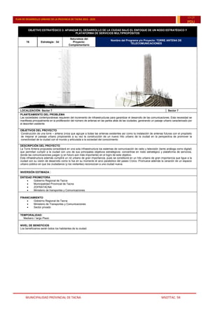 MUNICIPALIDAD PROVINCIAL DE TACNA MSOTTAC. 94
PLAN DE DESARROLLO URBANO DE LA PROVINCIA DE TACNA 2015 - 2025
15-25
PDU
OBJETIVO ESTRATÉGICO 3: AFIANZAR EL DESARROLLO DE LA CIUDAD BAJO EL ENFOQUE DE UN NODO ESTRATÉGICO Y
PLATAFORMA DE SERVICIOS MULTIPROPÓSITOS
16 Estrategia : 3d
Naturaleza del
Proyecto:
Complementario
Nombre del Programa y/o Proyecto: TORRE ANTENA DE
TELECOMUNICACIONES
LOCALIZACIÓN: Sector 7 Sector 7
PLANTEAMIENTO DEL PROBLEMA
Las sociedades contemporáneas requieren del incremento de infraestructuras para garantizar el desarrollo de las comunicaciones. Esta necesidad se
manifiesta principalmente en la proliferación del número de antenas en las partes altas de las ciudades, generando un paisaje urbano caracterizado por
el desorden existente.
OBJETIVOS DEL PROYECTO
Construcción de una torre – antena única que agrupe a todas las antenas existentes así como la instalación de antenas futuras con el propósito
de mejorar el paisaje urbano propiciando a su vez la construcción de un nuevo hito urbano de la ciudad en la perspectiva de promover la
conectividad de la ciudad con el mundo y articulada a la sociedad del conocimiento
DESCRIPCIÓN DEL PROYECTO
La Torre Antena propuesta consolidará en una sola infraestructura los sistemas de comunicación de radio y televisión (tanto análoga como digital)
que permitan cumplir a la ciudad con uno de sus principales objetivos estratégicos: convertirse en nodo estratégico y plataforma de servicios,
donde las comunicaciones juegan (y en futuro aún más importante) en el logro de este objetivo.
Esta infraestructura además cumplirá un rol urbano de gran importancia, pues se constituirá en un hito urbano de gran importancia que ligue a la
ciudad con su visión de desarrollo como lo fue en su momento el arco parabólico del paseo Cívico. Promueve además la ceración de un espacio
urbano público en que los ciudadanos (y los visitantes) reconozcan a una ciudad nueva.
INVERSIÓN ESTIMADA :
ENTIDAD PROMOTORA
 Gobierno Regional de Tacna
 Municipalidad Provincial de Tacna
 ZOFRATACNA
 Ministerio de transportes y Comunicaciones
FINANCIAMIENTO
 Gobierno Regional de Tacna
 Ministerio de Transportes y Comunicaciones
 Sector privado
TEMPORALIDAD:
Mediano / largo Plazo
NIVEL DE BENEFICIOS
Los beneficiarios serán todos los habitantes de la ciudad.
 