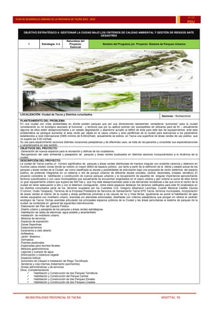 MUNICIPALIDAD PROVINCIAL DE TACNA MSOTTAC. 95
PLAN DE DESARROLLO URBANO DE LA PROVINCIA DE TACNA 2015 - 2025
15-25
PDU
OBJETIVO ESTRATÉGICO 4: GESTIONAR LA CIUDAD BAJO LOS CRITERIOS DE CALIDAD AMBIENTAL Y GESTIÓN DE RIESGOS ANTE
DESASTRES
1 Estrategia: 4 d
Naturaleza del
Proyecto:
Esencial
Nombre del Programa y/o Proyecto: Sistema de Parques Urbanos
LOCALIZACIÓN: Ciudad de Tacna y Distritos conurbados
Sectores : Multisectorial
PLANTEAMIENTO DEL PROBLEMA
En una ciudad con crisis ambientales en donde existen parques que por sus dimensiones representan verdaderos “pulmones” para la ciudad
considerando su rol ecológico asociado al funcional - y terrenos que por su aptitud podrían ser susceptibles de utilizarse para tal fin – actualmente
algunos de ellos están desaprovechados y en estado degradación y abandono aunado al déficit de área para este tipo de equipamientos; ante esta
problemática se persigue aumentar el área verde per cápita en el casco urbano y ares periféricas de la ciudad para acercarnos a los parámetros
establecidos a nivel internacional (OMS mínimo de 8.00m2/hab) actualmente se estima en Tacna una superficie de áreas verdes de uso público que
no supera los 5.00 m2/hab.
Su uso para esparcimiento reconoce distintas vocaciones paisajísticas y de diferentes usos, se trata de recuperarlos y consolidar sus especializaciones
y caracterizarlos en ese sentido.
OBJETIVOS DEL PROYECTO:
.Generación de nuevos espacios para la recreación y disfrute de los ciudadanos.
.Recuperación del valor ambiental y paisajístico de parques y áreas verdes localizados en distintos sectores incorporándolos a la dinámica de la
ciudad..
DESCRIPCIÓN DEL PROYECTO:
La ciudad de Tacna cuenta un número significativo de parques y áreas verdes distribuidas de manera irregular con evidente carencia y deterioro en
muchos casos existen zonas donde es notorio un mayor déficit de espacio público; por tanto a partir de la definición de la oferta y estado actual de los
parques y áreas verdes de la Ciudad así como clasificada su escala y posibilidades de articulación bajo una propuesta de visión sistémica del espacio
público, se pretende integrarlos en un sistema o red de parque urbanos de diferente escala (zonales, central, sectoriales, lineales ,temático)..El
proyecto considera la habilitación y construcción de nuevos parques urbanos y la recuperación de aquellos de singular importancia aprovechando
terrenos subutilizados o con usos incompatibles que actualmente se encuentran englobados en el casco urbana y peri urbana la suma de ellos forma
un gran equipamiento urbano que supera las 500 has y que hoy está desaprovechado pese a las demandas recreativas a las que sirve el centro de la
ciudad sin tener adecuación a ello y con el deterioro consiguiente.; entre estos espacios destacan los terrenos calificados para este fin localizados en
los distritos conurbados parte de los ,terrenos ocupados por los Cuarteles Crnl. Gregorio Albarracín Lanchipa, Cuartel Mariscal Castilla (Quinta
O¨connor, Ovalo Tarapacá), Terrenos de la Empresa Prestadora de Servicios de Saneamiento Tacna EPS Tacna, terrenos municipales, incorporación
de áreas verdes al interior de la ciudad y áreas periféricas próximas a los cauces de río y línea férrea. Igualmente se prevé la habilitación de ejes
verdes equipados con mobiliario urbano, avenidas y/o alamedas arborizadas, diseñadas con criterios paisajísticos que pongan en relieve el carácter
ecológico de Tacna. Dichas avenidas articularán los principales espacios públicos de la Ciudad y las áreas periurbanas al sistema de parques de la
ciudad; se contempla en general las siguientes intervenciones:
.Elaboración del Plan del Espacio Público
.Diseño urbano y paisajista de los parques y áreas verdes estratégicas.
.Habilitación de redes de eléctricas, agua potable y alcantarillado
.Instalación de mobiliario urbano
.Módulos de servicios
.Espacios de exposición
.Zonas Deportivas
.Estacionamientos
.Escenarios a cielo abierto
.Anfiteatros
.Jardín Botánico
.Gimnasios
.Puentes peatonales
.Explanadas para recintos feriales
.Módulos gastronómicos
.Lagunas y cuerpos de agua
.Arborización y cobertura vegetal
.Espacios lúdicos
.Suministro de Césped e Instalación de Riego Tecnificado
.Senderos y vías internas (tratamiento pavimentos)
.Arreas administrativas y de servicios.
Otros .Complementarios:
 Habilitación y Construcción de dos Parques Temáticos
 Habilitación y Construcción del Parque Central
 Habilitación y Construcción de tres Parques Zonales
 Habilitación y Construcción de dos Parques Lineales
 