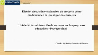 Diseño, ejecución y evaluación de proyecto como
modalidad en la investigación educativa
Unidad 4. Administración de recursos en los proyectos
educativos –Proyecto final -
Claudia del Rocío González Cifuentes
Doctorado en Ciencias
de la Educación
 