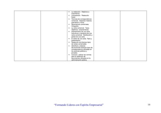 “Formando Lideres con Espíritu Empresarial” 10
• La redacción. Objetivos e
Importancia.
• Composición. Redacción.
Estilo.
• Técnicas de correspondencia
comercial. Aspectos material,
gramatical y moral.
• Abreviaturas comerciales.
Ortografía.
• La carta comercial. Tipos,
Objetivos, características.
• Planeamiento de una carta.
Estructura y mecánica de una
carta comercial. Distribución y
partes de una carta.
• El sobre de una carta. Tipos y
presentación.
• Redacción de diversos tipos
de cartas comerciales.
• Identificar y redactar
técnicamente diversos tipos de
correspondencia utilizadas en
los sectores públicos y
privados.
• Conocer y aplicar las normas
para la redacción de
documentos utilizados en la
administración pública.
 