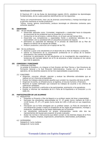 “Formando Lideres con Espíritu Empresarial” 36
Aprendizajes Fundamentales
El Fascículo Nº 1 de las Rutas de Aprendizaje (agosto 2013), establece los Aprendizajes
Fundamentales, de los cuales podemos identificarnos con los siguientes:
“Actúa con emprendimiento, hace uso de diversos conocimientos y maneja tecnología que
le permite insertarse al mundo productivo”.
“Utiliza, innova, genera conocimiento, produce tecnología en diferentes contextos para
enfrentar desafíos”.
II. OBJETIVOS
2.1 De las estudiantes:
• Desarrollar aptitudes como: Curiosidad, imaginación y creatividad hacia la búsqueda
de soluciones de los problemas que se presentan en su entorno.
• Conducirse en los principios y valores éticos, en el buen uso del tiempo libre.
• Desarrollar sus competencias y capacidades frente a problemas laborales de su
especialidad y de su autodesarrollo en pequeños proyectos de negocio.
• Demostrar su capacidad de liderazgo en el proceso de elaboración de su Plan de
Negocio al interior de su equipo de trabajo.
• Producir productos y servicios con el apoyo de las TIC.
2.2 De los profesores
• Asesorar y guiar a las estudiantes en el desarrollo de su Plan de Negocio y evaluarlo.
• Valorar la importancia de su actualización profesional en el campo de la Gestión
Empresarial y las nuevas tecnologías.
• Incentivar la participación de las estudiantes en la investigación des expectativas y
tendencias del mercado laboral con el fin de atreverse a hacer empresa en los rubros
que más le apasione.
III. COMISION Y FUNCIONES
3.1 COMISION CENTRAL
La preside la Directora y la integran el Sub Director del Área Técnica y Sub Directores de
Formación General y la Sub Dirección Administrativa. Cuenta con el apoyo a nivel
operativo, de los docentes asesores de las tres especialidades ocupacionales.
3.2 FUNCIONES
• Organizar, convocar, difundir, ejecutar y evaluar las diferentes actividades que se
realicen en la V Feria de la ExpoVenta.
• Evaluar los trabajos seleccionando aquellos que cumplen los requisitos del área de EPT.
• Organizar el evento, la infraestructura, la logística, el recurso humano y financiero.
• Nominar al Jurado Calificador que evaluará los trabajos de acuerdo a los criterios de
calificación señalados.
• Otorgar los incentivos y estímulos a las participantes, premiación a los ganadores.
• Evaluar e informar los resultados de la V Feria de la ExpoVenta a la Dirección y a la
UGEL 03.
IV. PARTICIPACIÓN DE LAS ALUMNAS
4.1 REQUISITOS
• Presentar su Proyecto o Plan de Negocio a su profesor asesor del área y especialidad.
• Participan las estudiantes seleccionadas de 1º, 2º grado (turno mañana de 9.00 a
12.00 horas), 3º, 4º y 5º grado (turno tarde de 2.00 a 5.00 pm) en sus respectivos
turnos.
• Inscripción con la ficha entregado por su profesor asesor. La ficha de inscripción es
una declaración jurada e implica la aceptación de las reglas de participación, montaje y
evaluación, establecidas en las bases elaboradas por la Comisión.
• Las estudiantes participarán en grupos empresariales, siendo sólo dos las
representantes del equipo para exponer al jurado evaluador.
• Acatar las normas e instrucciones que deben cumplir en las distintas etapas de la Feria
(orden, respeto, limpieza, organización, presentación, laboriosidad, puntualidad).
4.2 CATEGORÍAS:
Categoría A: turno mañana
Categoría B: turno tarde
 