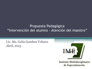 Propuesta Pedagógica
“Intervención del alumno – Atención del maestro”
Lic. Ma. Galia Gamboa Velazco
Abril, 2013

 