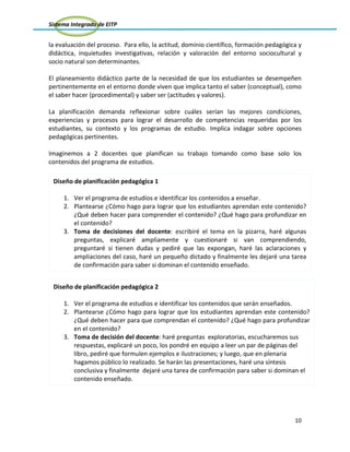 Sistema Integrado de EITP
10
la evaluación del proceso. Para ello, la actitud, dominio científico, formación pedagógica y
didáctica, inquietudes investigativas, relación y valoración del entorno sociocultural y
socio natural son determinantes.
El planeamiento didáctico parte de la necesidad de que los estudiantes se desempeñen
pertinentemente en el entorno donde viven que implica tanto el saber (conceptual), como
el saber hacer (procedimental) y saber ser (actitudes y valores).
La planificación demanda reflexionar sobre cuáles serían las mejores condiciones,
experiencias y procesos para lograr el desarrollo de competencias requeridas por los
estudiantes, su contexto y los programas de estudio. Implica indagar sobre opciones
pedagógicas pertinentes.
Imaginemos a 2 docentes que planifican su trabajo tomando como base solo los
contenidos del programa de estudios.
Diseño de planificación pedagógica 2
1. Ver el programa de estudios e identificar los contenidos que serán enseñados.
2. Plantearse ¿Cómo hago para lograr que los estudiantes aprendan este contenido?
¿Qué deben hacer para que comprendan el contenido? ¿Qué hago para profundizar
en el contenido?
3. Toma de decisión del docente: haré preguntas exploratorias, escucharemos sus
respuestas, explicaré un poco, los pondré en equipo a leer un par de páginas del
libro, pediré que formulen ejemplos e ilustraciones; y luego, que en plenaria
hagamos público lo realizado. Se harán las presentaciones, haré una síntesis
conclusiva y finalmente dejaré una tarea de confirmación para saber si dominan el
contenido enseñado.
Diseño de planificación pedagógica 1
1. Ver el programa de estudios e identificar los contenidos a enseñar.
2. Plantearse ¿Cómo hago para lograr que los estudiantes aprendan este contenido?
¿Qué deben hacer para comprender el contenido? ¿Qué hago para profundizar en
el contenido?
3. Toma de decisiones del docente: escribiré el tema en la pizarra, haré algunas
preguntas, explicaré ampliamente y cuestionaré si van comprendiendo,
preguntaré si tienen dudas y pediré que las expongan, haré las aclaraciones y
ampliaciones del caso, haré un pequeño dictado y finalmente les dejaré una tarea
de confirmación para saber si dominan el contenido enseñado.
 