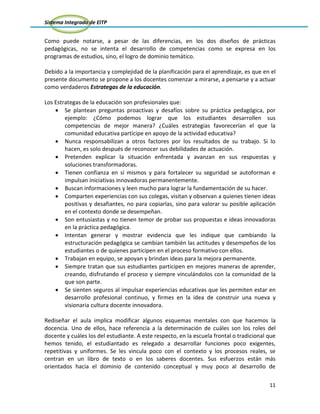 Sistema Integrado de EITP
11
Como puede notarse, a pesar de las diferencias, en los dos diseños de prácticas
pedagógicas, no se intenta el desarrollo de competencias como se expresa en los
programas de estudios, sino, el logro de dominio temático.
Debido a la importancia y complejidad de la planificación para el aprendizaje, es que en el
presente documento se propone a los docentes comenzar a mirarse, a pensarse y a actuar
como verdaderos Estrategas de la educación.
Los Estrategas de la educación son profesionales que:
Se plantean preguntas proactivas y desafíos sobre su práctica pedagógica, por
ejemplo: ¿Cómo podemos lograr que los estudiantes desarrollen sus
competencias de mejor manera? ¿Cuáles estrategias favorecerían el que la
comunidad educativa participe en apoyo de la actividad educativa?
Nunca responsabilizan a otros factores por los resultados de su trabajo. Si lo
hacen, es solo después de reconocer sus debilidades de actuación.
Pretenden explicar la situación enfrentada y avanzan en sus respuestas y
soluciones transformadoras.
Tienen confianza en sí mismos y para fortalecer su seguridad se autoforman e
impulsan iniciativas innovadoras permanentemente.
Buscan informaciones y leen mucho para lograr la fundamentación de su hacer.
Comparten experiencias con sus colegas, visitan y observan a quienes tienen ideas
positivas y desafiantes, no para copiarlas, sino para valorar su posible aplicación
en el contexto donde se desempeñan.
Son entusiastas y no tienen temor de probar sus propuestas e ideas innovadoras
en la práctica pedagógica.
Intentan generar y mostrar evidencia que les indique que cambiando la
estructuración pedagógica se cambian también las actitudes y desempeños de los
estudiantes o de quienes participen en el proceso formativo con ellos.
Trabajan en equipo, se apoyan y brindan ideas para la mejora permanente.
Siempre tratan que sus estudiantes participen en mejores maneras de aprender,
creando, disfrutando el proceso y siempre vinculándolos con la comunidad de la
que son parte.
Se sienten seguros al impulsar experiencias educativas que les permiten estar en
desarrollo profesional continuo, y firmes en la idea de construir una nueva y
visionaria cultura docente innovadora.
Rediseñar el aula implica modificar algunos esquemas mentales con que hacemos la
docencia. Uno de ellos, hace referencia a la determinación de cuáles son los roles del
docente y cuáles los del estudiante. A este respecto, en la escuela frontal o tradicional que
hemos tenido, el estudiantado es relegado a desarrollar funciones poco exigentes,
repetitivas y uniformes. Se les vincula poco con el contexto y los procesos reales, se
centran en un libro de texto o en los saberes docentes. Sus esfuerzos están más
orientados hacia el dominio de contenido conceptual y muy poco al desarrollo de
 