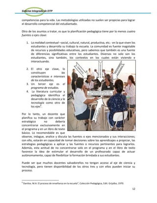 Sistema Integrado de EITP
12
competencias para la vida. Las metodologías utilizadas no suelen ser propicias para lograr
el desarrollo competencial del estudiantado.
Otro de los asuntos a tratar, es que la planificación pedagógica tiene por lo menos cuatro
fuentes o ejes clave:
1. La realidad contextual –social, cultural, natural, productiva, etc.- en la que viven los
estudiantes y desarrolla su trabajo la escuela. La comunidad es fuente inagotable
de recursos y posibilidades educativas, pero sabemos que también es una fuente
de diferencias significativas entre los estudiantes. Diversos no solo son los
estudiantes, sino también, los contextos en los cuales están viviendo e
interactuando.
2. El otro eje clave, lo
constituyen las
características e intereses
de los estudiantes.
3. Un tercer eje es el
programa de estudios.
4. La literatura curricular y
pedagógica identifica el
desarrollo de la ciencia y la
tecnología como otro de
los ejes6
.
Por lo tanto, un docente que
planifica su trabajo con carácter
estratégico no debería
concentrarse exclusivamente en
el programa y en un libro de texto
básico. Lo recomendable es que
observe, indague, analice y discuta las fuentes o ejes mencionados y sus interacciones;
con ello, estarán en capacidad de tomar decisiones sobre los aprendizajes a propiciar, las
estrategias pedagógicas a aplicar y las fuentes o recursos pertinentes para lograrlos.
Además, esta actitud de no concentrarse solo en el programa y en el libro de texto
favorece la idea de estimular el desarrollo de un profesorado capaz de actuar
autónomamente, capaz de flexibilizar la formación brindada a sus estudiantes.
Puede ser que muchos docentes salvadoreños no tengan acceso al eje de ciencia y
tecnología, pero tienen disponibilidad de los otros tres y con ellos pueden iniciar su
proceso.
6
Danilov, M.A. El proceso de enseñanza en la escuela”, Colección Pedagógica, Edit. Grijalbo, 1970.
 