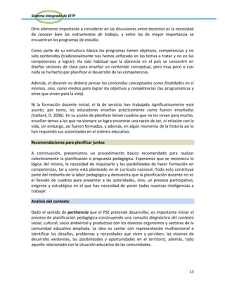 Sistema Integrado de EITP
13
Otro elemento importante a considerar en las discusiones entre docentes es la necesidad
de conocer bien los instrumentos de trabajo, y entre los de mayor importancia se
encuentran los programas de estudio.
Como parte de su estructura básica los programas tienen objetivos, competencias y no
solo contenidos (tradicionalmente nos hemos enfocado en los temas a tratar y no en las
competencias a lograr). Ha sido habitual que la docencia en el país se concentre en
diseñar sesiones de clase para enseñar un contenido conceptual, pero muy poco o casi
nada se ha hecho por planificar el desarrollo de las competencias.
Además, el docente no debiera pensar los contenidos conceptuales como finalidades en sí
mismos, sino, como medios para lograr los objetivos y competencias (las programáticas y
otras que sirven para la vida).
Ni la formación docente inicial, ni la de servicio han trabajado significativamente este
asunto, por tanto, los educadores enseñan prácticamente como fueron enseñados
(Vaillant, D. 2006). En su acción de planificar llenan cuadros que no les sirven para mucho,
enseñan temas a los que no siempre se logra encontrar una razón de ser, ni relación con la
vida, sin embargo, así fueron formados, y además, en algún momento de la historia así lo
han requerido sus autoridades en el sistema educativo.
Recomendaciones para planificar juntos
A continuación, presentamos un procedimiento básico recomendado para realizar
colectivamente la planificación o propuesta pedagógica. Esperamos que se reconozca lo
lógico del mismo, la necesidad de impulsarlo y las posibilidades de hacer formación en
competencias, tal y como está planteado en el currículo nacional. Todo esto constituye
parte del rediseño de la labor pedagógica y demuestra que la planificación docente no es
el llenado de cuadros para presentar a las autoridades, sino, un proceso participativo,
exigente y estratégico en el que hay necesidad de poner todas nuestras inteligencias a
trabajar.
Análisis del contexto
Dado el sentido de pertinencia que el PSE pretende desarrollar, es importante iniciar el
proceso de planificación pedagógica construyendo una consulta diagnóstica del contexto
social, cultural, socio ambiental y productivo con los diversos organismos y sectores de la
comunidad educativa ampliada. La idea es contar con representación multisectorial e
identificar los desafíos, problemas y necesidades que viven y perciben, las visiones de
desarrollo existentes, las posibilidades y oportunidades en el territorio; además, todo
aquello relacionado con la situación educativa de las comunidades.
 