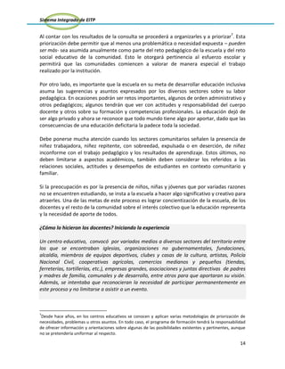 Sistema Integrado de EITP
14
Al contar con los resultados de la consulta se procederá a organizarles y a priorizar7
. Esta
priorización debe permitir que al menos una problemática o necesidad expuesta – pueden
ser más- sea asumida anualmente como parte del reto pedagógico de la escuela y del reto
social educativo de la comunidad. Esto le otorgará pertinencia al esfuerzo escolar y
permitirá que las comunidades comiencen a valorar de manera especial el trabajo
realizado por la institución.
Por otro lado, es importante que la escuela en su meta de desarrollar educación inclusiva
asuma las sugerencias y asuntos expresados por los diversos sectores sobre su labor
pedagógica. En ocasiones podrán ser retos importantes, algunos de orden administrativo y
otros pedagógicos; algunos tendrán que ver con actitudes y responsabilidad del cuerpo
docente y otros sobre su formación y competencias profesionales. La educación dejó de
ser algo privado y ahora se reconoce que todo mundo tiene algo por aportar, dado que las
consecuencias de una educación deficitaria la padece toda la sociedad.
Debe ponerse mucha atención cuando los sectores comunitarios señalen la presencia de
niñez trabajadora, niñez repitente, con sobreedad, expulsada o en deserción, de niñez
inconforme con el trabajo pedagógico y los resultados de aprendizaje. Estos últimos, no
deben limitarse a aspectos académicos, también deben considerar los referidos a las
relaciones sociales, actitudes y desempeños de estudiantes en contexto comunitario y
familiar.
Si la preocupación es por la presencia de niños, niñas y jóvenes que por variadas razones
no se encuentren estudiando, se insta a la escuela a hacer algo significativo y creativo para
atraerles. Una de las metas de este proceso es lograr concientización de la escuela, de los
docentes y el resto de la comunidad sobre el interés colectivo que la educación representa
y la necesidad de aporte de todos.
¿Cómo lo hicieron los docentes? Iniciando la experiencia
Un centro educativo, convocó por variados medios a diversos sectores del territorio entre
los que se encontraban iglesias, organizaciones no gubernamentales, fundaciones,
alcaldía, miembros de equipos deportivos, clubes y casas de la cultura, artistas, Policía
Nacional Civil, cooperativas agrícolas, comercios medianos y pequeños (tiendas,
ferreterías, tortillerías, etc.), empresas grandes, asociaciones y juntas directivas de padres
y madres de familia, comunales y de desarrollo, entre otros para que aportaran su visión.
Además, se intentaba que reconocieran la necesidad de participar permanentemente en
este proceso y no limitarse a asistir a un evento.
7
Desde hace años, en los centros educativos se conocen y aplican varias metodologías de priorización de
necesidades, problemas u otros asuntos. En todo caso, el programa de formación tendrá la responsabilidad
de ofrecer información y orientaciones sobre algunas de las posibilidades existentes y pertinentes, aunque
no se pretendería uniformar al respecto.
 