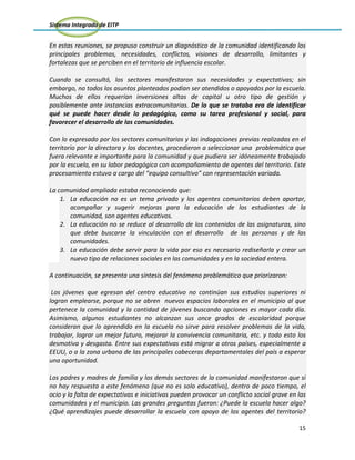 Sistema Integrado de EITP
15
En estas reuniones, se propuso construir un diagnóstico de la comunidad identificando los
principales problemas, necesidades, conflictos, visiones de desarrollo, limitantes y
fortalezas que se perciben en el territorio de influencia escolar.
Cuando se consultó, los sectores manifestaron sus necesidades y expectativas; sin
embargo, no todos los asuntos planteados podían ser atendidos o apoyados por la escuela.
Muchos de ellos requerían inversiones altas de capital u otro tipo de gestión y
posiblemente ante instancias extracomunitarias. De lo que se trataba era de identificar
qué se puede hacer desde lo pedagógico, como su tarea profesional y social, para
favorecer el desarrollo de las comunidades.
Con lo expresado por los sectores comunitarios y las indagaciones previas realizadas en el
territorio por la directora y los docentes, procedieron a seleccionar una problemática que
fuera relevante e importante para la comunidad y que pudiera ser idóneamente trabajado
por la escuela, en su labor pedagógica con acompañamiento de agentes del territorio. Este
procesamiento estuvo a cargo del “equipo consultivo” con representación variada.
La comunidad ampliada estaba reconociendo que:
1. La educación no es un tema privado y los agentes comunitarios deben aportar,
acompañar y sugerir mejoras para la educación de los estudiantes de la
comunidad, son agentes educativos.
2. La educación no se reduce al desarrollo de los contenidos de las asignaturas, sino
que debe buscarse la vinculación con el desarrollo de las personas y de las
comunidades.
3. La educación debe servir para la vida por eso es necesario rediseñarla y crear un
nuevo tipo de relaciones sociales en las comunidades y en la sociedad entera.
A continuación, se presenta una síntesis del fenómeno problemático que priorizaron:
Los jóvenes que egresan del centro educativo no continúan sus estudios superiores ni
logran emplearse, porque no se abren nuevos espacios laborales en el municipio al que
pertenece la comunidad y la cantidad de jóvenes buscando opciones es mayor cada día.
Asimismo, algunos estudiantes no alcanzan sus once grados de escolaridad porque
consideran que lo aprendido en la escuela no sirve para resolver problemas de la vida,
trabajar, lograr un mejor futuro, mejorar la convivencia comunitaria, etc. y todo esto los
desmotiva y desgasta. Entre sus expectativas está migrar a otros países, especialmente a
EEUU, o a la zona urbana de las principales cabeceras departamentales del país a esperar
una oportunidad.
Los padres y madres de familia y los demás sectores de la comunidad manifestaron que si
no hay respuesta a este fenómeno (que no es solo educativo), dentro de poco tiempo, el
ocio y la falta de expectativas e iniciativas pueden provocar un conflicto social grave en las
comunidades y el municipio. Las grandes preguntas fueron: ¿Puede la escuela hacer algo?
¿Qué aprendizajes puede desarrollar la escuela con apoyo de los agentes del territorio?
 