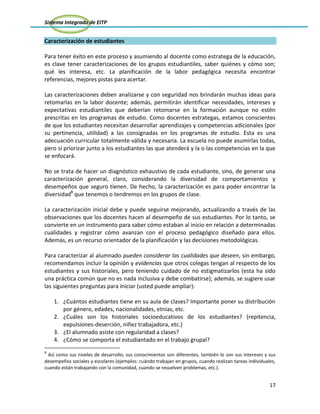 Sistema Integrado de EITP
17
Caracterización de estudiantes
Para tener éxito en este proceso y asumiendo al docente como estratega de la educación,
es clave tener caracterizaciones de los grupos estudiantiles, saber quiénes y cómo son;
qué les interesa, etc. La planificación de la labor pedagógica necesita encontrar
referencias, mejores pistas para acertar.
Las caracterizaciones deben analizarse y con seguridad nos brindarán muchas ideas para
retomarlas en la labor docente; además, permitirán identificar necesidades, intereses y
expectativas estudiantiles que deberían retomarse en la formación aunque no estén
prescritas en los programas de estudio. Como docentes estrategas, estamos conscientes
de que los estudiantes necesitan desarrollar aprendizajes y competencias adicionales (por
su pertinencia, utilidad) a las consignadas en los programas de estudio. Esta es una
adecuación curricular totalmente válida y necesaria. La escuela no puede asumirlas todas,
pero sí priorizar junto a los estudiantes las que atenderá y la o las competencias en la que
se enfocará.
No se trata de hacer un diagnóstico exhaustivo de cada estudiante, sino, de generar una
caracterización general, claro, considerando la diversidad de comportamientos y
desempeños que seguro tienen. De hecho, la caracterización es para poder encontrar la
diversidad8
que tenemos o tendremos en los grupos de clase.
La caracterización inicial debe y puede seguirse mejorando, actualizando a través de las
observaciones que los docentes hacen al desempeño de sus estudiantes. Por lo tanto, se
convierte en un instrumento para saber cómo estaban al inicio en relación a determinadas
cualidades y registrar cómo avanzan con el proceso pedagógico diseñado para ellos.
Además, es un recurso orientador de la planificación y las decisiones metodológicas.
Para caracterizar al alumnado pueden considerar las cualidades que deseen, sin embargo,
recomendamos incluir la opinión y evidencias que otros colegas tengan al respecto de los
estudiantes y sus historiales, pero teniendo cuidado de no estigmatizarlos (esta ha sido
una práctica común que no es nada inclusiva y debe combatirse); además, se sugiere usar
las siguientes preguntas para iniciar (usted puede ampliar):
1. ¿Cuántos estudiantes tiene en su aula de clases? Importante poner su distribución
por género, edades, nacionalidades, etnias, etc.
2. ¿Cuáles son los historiales socioeducativos de los estudiantes? (repitencia,
expulsiones-deserción, niñez trabajadora, etc.)
3. ¿El alumnado asiste con regularidad a clases?
4. ¿Cómo se comporta el estudiantado en el trabajo grupal?
8
Así como sus niveles de desarrollo, sus conocimientos son diferentes, también lo son sus intereses y sus
desempeños sociales y escolares (ejemplos: cuándo trabajan en grupos, cuando realizan tareas individuales,
cuando están trabajando con la comunidad, cuando se resuelven problemas, etc.).
 