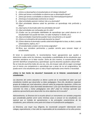 Sistema Integrado de EITP
18
5. ¿Cómo se desempeñan el estudiantado en el trabajo individual?
6. ¿Ante qué tareas o actividades se observa que su desempeño decae?
7. ¿Ante qué tareas o actividades se observa más interesada/participativa?
8. ¿Participa el estudiantado oralmente en clases?
9. ¿Qué actividades parecen motivar más a su alumnado?
10. ¿Qué actividades observa usted les permiten un aprendizaje más profundo y
eficaz?
11. ¿Qué opina el alumnado sobre las actividades del aula?
12. ¿Qué actividades son rechazadas por él o ella?
13. ¿Cuáles son las principales debilidades de aprendizaje que usted observa en el
estudiantado? (no puede leer bien, no sabe multiplicar ni dividir, etc.)
14. ¿Qué actividades importantes pueden hacer actualmente y sin ayuda?
15. ¿Cómo es la disciplina del alumnado durante las clases?
16. ¿Cómo observa al alumnado cuando usted está dirigiendo la clase, es decir, cuando
usted expone, explica, etc.?
17. ¿El estudiantado cumplen con las tareas asignadas?
18. Otras que considere pertinentes y puedan servirle para conocer mejor al
estudiantado.
Al tener la caracterización, le recomendamos hacer agrupaciones que ayuden a
determinar cuáles serán los intereses, necesidades y posibilidades de los estudiantes que
ameriten atenderse en la labor escolar. Dicho de otra manera, la caracterización debe
permitir identificar competencias y aprendizajes que los docentes ayudarán a desarrollar.
No se trata de asumirlos todos de una vez, sino, de ensayar cada año (o según convenga)
con al menos una competencia o aprendizaje que a pesar de no ser programática, les
pueda servir a los estudiantes para su vida y hayan expresado como interés o necesidad.
¿Cómo lo han hecho los docentes? Avanzando en la historia: caracterizando al
estudiantado.
Los docentes del centro educativo se dieron cuenta de la necesidad de saber con qué
estudiantes tendrán que desarrollar su labor pedagógica. Para ello, decidieron organizar
grupos de trabajo por nivel educativo y discutir sobre las preguntas siguientes: ¿Cómo son
nuestros estudiantes? ¿Qué diversidad atenderemos? ¿Con qué diversidad tendremos que
concretar los retos y metas pedagógicas este año? ¿Qué les interesa aprender que
podamos aprovecharlo para desarrollar los otros objetivos de la escuela?
Adicionalmente, la Directora de la escuela ofreció un instrumento con variadas preguntas
que consideraba podrían servir como mínimas cosas a conocer en los estudiantes. Les
expresó que se trataba de aproximarnos a las principales características de los
estudiantes, para utilizarlas como parte de la base en la planificación pedagógica.
La Directora, una mujer muy diligente, les recomendó compartir información entre
colegas, especialmente, si han sido los responsables de los estudiantes en los años previos.
 