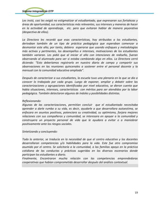 Sistema Integrado de EITP
19
Les instó, casi les exigió no estigmatizar al estudiantado, que expresaran sus fortalezas y
áreas de oportunidad, sus características más relevantes, sus intereses y maneras de hacer
en la actividad de aprendizaje, etc. pero que evitaran hablar de manera peyorativa
(despectiva de ellos).
La Directora les recordó que esas características, hoy atribuidas a los estudiantes,
derivaban también de un tipo de práctica pedagógica que esperaban comenzar a
desmontar este año; por tanto, debiera esperarse que usando enfoques y metodologías
más activas y pertinentes, los desempeños e intereses, motivaciones de los estudiantes
también variaran. Les pidió que al iniciar el año con intenciones de rediseño, fueran
observando al alumnado para ver si estaba cambiando algo en ellos. La Directora cerró
diciendo: “Esto deberíamos registrarlo en nuestro diario de campo y compartir sus
observaciones en las reuniones quincenales a sostener entre el personal docente y la
mensual con la comunidad educativa ampliada”.
Después de caracterizar a sus estudiantes, la escuela tuvo una plenaria en la que se dio a
conocer lo trabajado por cada grupo. Luego de exponer, ampliar y debatir sobre las
caracterizaciones y agrupaciones identificadas por nivel educativo, se dieron cuenta que
había situaciones, intereses, características con méritos para ser atendidos por la labor
pedagógica. También detectaron algunos de índoles y posibilidades distintas.
Reflexionando:
Algunas de las caracterizaciones, permitían concluir que el estudiantado necesitaba
aprender a darle rumbo a su vida, es decir, ayudarle a que desarrollara autoestima, se
enfocara en asuntos positivos, potenciara su creatividad, su optimismo, forjara mejores
relaciones con sus compañeros y comunidad, se interesara en apoyar a la comunidad y
construyera un proyecto personal de vida que le ayudara a evitar o a maniobrar
positivamente ante los riesgos sociales.
Sintetizando y concluyendo:
Todo lo anterior, se traducía en la necesidad de que el centro educativo y los docentes
desarrollaran competencias y/o habilidades para la vida. Este fue otro compromiso
asumido por el centro. Se solicitaría a la comunidad, a las familias apoyo en la práctica
cotidiana de las conductas y prácticas sugeridas en los diversos escenarios donde
participan los estudiantes a diario.
Finalmente, Encontraron mucha relación con las competencias emprendedoras
cooperativas que habían comprometido desarrollar después del análisis contextual.
 