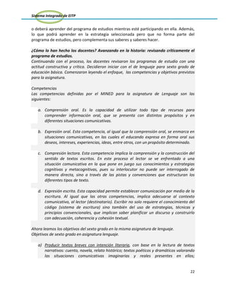 Sistema Integrado de EITP
22
o deberá aprender del programa de estudios mientras esté participando en ella. Además,
lo que podrá aprender en la estrategia seleccionada pero que no forma parte del
programa de estudios, pero complementa sus saberes y saberes hacer.
¿Cómo lo han hecho los docentes? Avanzando en la historia: revisando críticamente el
programa de estudios.
Continuando con el proceso, los docentes revisaron los programas de estudio con una
actitud constructiva y crítica. Decidieron iniciar con el de lenguaje para sexto grado de
educación básica. Comenzaron leyendo el enfoque, las competencias y objetivos previstos
para la asignatura.
Competencias
Las competencias definidas por el MINED para la asignatura de Lenguaje son las
siguientes:
a. Comprensión oral. Es la capacidad de utilizar todo tipo de recursos para
comprender información oral, que se presenta con distintos propósitos y en
diferentes situaciones comunicativas.
b. Expresión oral. Esta competencia, al igual que la comprensión oral, se enmarca en
situaciones comunicativas, en las cuales el educando expresa en forma oral sus
deseos, intereses, experiencias, ideas, entre otros, con un propósito determinado.
c. Compresión lectora. Esta competencia implica la comprensión y la construcción del
sentido de textos escritos. En este proceso el lector se ve enfrentado a una
situación comunicativa en la que pone en juego sus conocimientos y estrategias
cognitivas y metacognitivas, pues su interlocutor no puede ser interrogado de
manera directa, sino a través de las pistas y convenciones que estructuran los
diferentes tipos de texto.
d. Expresión escrita. Esta capacidad permite establecer comunicación por medio de la
escritura. Al igual que las otras competencias, implica adecuarse al contexto
comunicativo, al lector (destinatario). Escribir no solo requiere el conocimiento del
código (sistema de escritura) sino también del uso de estrategias, técnicas y
principios convencionales, que implican saber planificar un discurso y construirlo
con adecuación, coherencia y cohesión textual.
Ahora leamos los objetivos del sexto grado en la misma asignatura de lenguaje.
Objetivos de sexto grado en asignatura lenguaje.
a) Producir textos breves con intención literaria, con base en la lectura de textos
narrativos: cuento, novela, relato histórico; textos poéticos y dramáticos valorando
las situaciones comunicativas imaginarias y reales presentes en ellos;
 