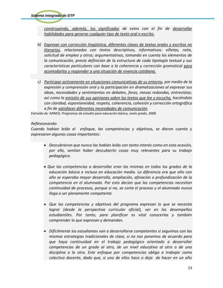 Sistema Integrado de EITP
23
construyendo, además, los significados de estos con el fin de desarrollar
habilidades para generar cualquier tipo de texto oral o escrito.
b) Expresar con corrección lingüística, diferentes clases de textos orales y escritos no
literarios, relacionados con textos descriptivos, informativos: viñetas, nota,
solicitud de empleo y otros; argumentativos, tomando en cuenta los elementos de
la comunicación, previa definición de la estructura de cada tipología textual y sus
características particulares con base a la coherencia y corrección gramatical para
acomodarlos y responder a una situación de vivencia cotidiana.
c) Participar activamente en situaciones comunicativas de su entorno, por medio de la
expresión y comprensión oral y la participación en dramatizaciones al expresar sus
ideas, necesidades y sentimientos en debates, foros, mesas redondas, entrevistas;
así como la emisión de sus opiniones sobre los textos que lee y escucha, haciéndolo
con claridad, espontaneidad, respeto, coherencia, cohesión y corrección ortográfica
a fin de satisfacer diferentes necesidades de comunicación.
Extraído de: MINED, Programas de estudio para educación básica, sexto grado, 2008.
Reflexionando:
Cuando habían leído el enfoque, las competencias y objetivos, se dieron cuenta y
expresaron algunas cosas importantes:
Descubrieron que nunca las habían leído con tanto interés como en esta ocasión,
por ello, sentían haber descubierto cosas muy relevantes para su trabajo
pedagógico.
Que las competencias a desarrollar eran las mismas en todos los grados de la
educación básica e incluso en educación media. La diferencia era que año con
año se esperaba mayor desarrollo, ampliación, afinación o profundización de la
competencia en el alumnado. Por esto decían que las competencias necesitan
continuidad de procesos, porque si no, se corta el proceso y el alumnado nunca
llega a ser plenamente competente.
Que las competencias y objetivos del programa expresan lo que se necesita
lograr (desde la perspectiva curricular oficial), ver en los desempeños
estudiantiles. Por tanto, para planificar es vital conocerlas y también
comprender lo que expresan y demandan.
Difícilmente los estudiantes van a desarrollarse competentes si seguimos con las
mismas estrategias tradicionales de clase, si no nos ponemos de acuerdo para
que haya continuidad en el trabajo pedagógico orientado a desarrollar
competencias de un grado al otro, de un nivel educativo al otro o de una
disciplina a la otra. Este enfoque por competencias obliga a trabajar como
colectivo docente, dado que, si uno de ellos hace o deja de hacer en un año
 