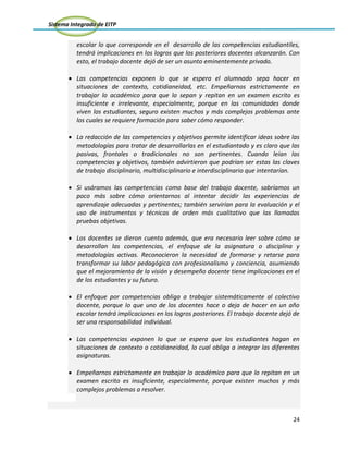 Sistema Integrado de EITP
24
escolar lo que corresponde en el desarrollo de las competencias estudiantiles,
tendrá implicaciones en los logros que los posteriores docentes alcanzarán. Con
esto, el trabajo docente dejó de ser un asunto eminentemente privado.
Las competencias exponen lo que se espera el alumnado sepa hacer en
situaciones de contexto, cotidianeidad, etc. Empeñarnos estrictamente en
trabajar lo académico para que lo sepan y repitan en un examen escrito es
insuficiente e irrelevante, especialmente, porque en las comunidades donde
viven los estudiantes, seguro existen muchos y más complejos problemas ante
los cuales se requiere formación para saber cómo responder.
La redacción de las competencias y objetivos permite identificar ideas sobre las
metodologías para tratar de desarrollarlas en el estudiantado y es claro que las
pasivas, frontales o tradicionales no son pertinentes. Cuando leían las
competencias y objetivos, también advirtieron que podrían ser estas las claves
de trabajo disciplinario, multidisciplinario e interdisciplinario que intentarían.
Si usáramos las competencias como base del trabajo docente, sabríamos un
poco más sobre cómo orientarnos al intentar decidir las experiencias de
aprendizaje adecuadas y pertinentes; también servirían para la evaluación y el
uso de instrumentos y técnicas de orden más cualitativo que las llamadas
pruebas objetivas.
Los docentes se dieron cuenta además, que era necesario leer sobre cómo se
desarrollan las competencias, el enfoque de la asignatura o disciplina y
metodologías activas. Reconocieron la necesidad de formarse y retarse para
transformar su labor pedagógica con profesionalismo y conciencia, asumiendo
que el mejoramiento de la visión y desempeño docente tiene implicaciones en el
de los estudiantes y su futuro.
El enfoque por competencias obliga a trabajar sistemáticamente al colectivo
docente, porque lo que uno de los docentes hace o deja de hacer en un año
escolar tendrá implicaciones en los logros posteriores. El trabajo docente dejó de
ser una responsabilidad individual.
Las competencias exponen lo que se espera que los estudiantes hagan en
situaciones de contexto o cotidianeidad, lo cual obliga a integrar las diferentes
asignaturas.
Empeñarnos estrictamente en trabajar lo académico para que lo repitan en un
examen escrito es insuficiente, especialmente, porque existen muchos y más
complejos problemas a resolver.
 