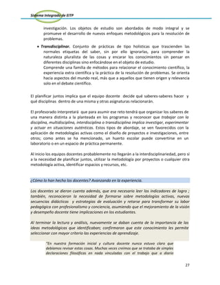 Sistema Integrado de EITP
27
investigación. Los objetos de estudio son abordados de modo integral y se
promueve el desarrollo de nuevos enfoques metodológicos para la resolución de
problemas.
Transdisciplinar. Conjunto de prácticas de tipo holísticas que trascienden las
normales etiquetas del saber, sin por ello ignorarlas, para comprender la
naturaleza pluralista de las cosas y encarar los conocimientos sin pensar en
diferentes disciplinas sino enfocándose en el objeto de estudio.
Comprende una familia de métodos para relacionar el conocimiento científico, la
experiencia extra científica y la práctica de la resolución de problemas. Se orienta
hacia aspectos del mundo real, más que a aquellos que tienen origen y relevancia
solo en el debate científico.
El planificar juntos implica que el equipo docente decide qué saberes-saberes hacer y
qué disciplinas dentro de una misma y otras asignaturas relacionarán.
El profesorado interpretará que para asumir ese reto tendrá que organizar los saberes de
una manera distinta a la planteada en los programas y reconocer que trabajar con la
disciplina, multidisciplina, interdisciplina o transdisciplina implica investigar, experimentar
y actuar en situaciones auténticas. Estos tipos de abordaje, se ven favorecidos con la
aplicación de metodologías activas como el diseño de proyectos e investigaciones, entre
otros; como antes se ha mencionado, un huerto escolar puede convertirse en un
laboratorio o en un espacio de práctica permanente.
Al inicio los equipos docentes probablemente no llegarán a la interdisciplinariedad, pero sí
a la necesidad de planificar juntos, utilizar la metodología por proyectos o cualquier otra
metodología activa, identificar espacios y recursos, etc.
¿Cómo lo han hecho los docentes? Avanzando en la experiencia.
Los docentes se dieron cuenta además, que era necesario leer los indicadores de logro ;
también, reconocieron la necesidad de formarse sobre metodologías activas, nuevas
secuencias didácticas y estrategias de evaluación y retarse para transformar su labor
pedagógica con profesionalismo y conciencia, asumiendo que el mejoramiento de la visión
y desempeño docente tiene implicaciones en los estudiantes.
Al terminar la lectura y análisis, nuevamente se daban cuenta de la importancia de las
ideas metodológicas que identificaban; confirmaron que este conocimiento les permite
seleccionar con mayor criterio las experiencias de aprendizaje.
“En nuestra formación inicial y cultura docente nunca estuvo claro que
debíamos revisar estas cosas. Muchas veces creímos que se trataba de simples
declaraciones filosóficas en nada vinculadas con el trabajo que a diario
 