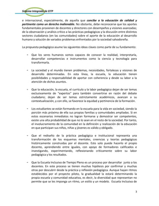 Sistema Integrado de EITP
3
e internacional, especialmente, de aquella que concibe a la educación de calidad y
pertinente como un derecho inalienable. No obstante, debe reconocerse que los aportes
fundamentales provienen de docentes y directores con desempeños y visiones avanzadas;
de la observación y análisis crítico a las prácticas pedagógicas y la discusión entre distintos
sectores ciudadanos (en las comunidades) sobre el aporte de la educación al desarrollo
humano y solución de variados problemas enfrentados por la sociedad salvadoreña.
La propuesta pedagógica asume las siguientes ideas claves como parte de su fundamento:
- Que los seres humanos somos capaces de conocer la realidad, interpretarla,
desarrollar competencias e instrumentos como la ciencia y tecnología para
transformarla.
- La sociedad y el mundo tienen problemas, necesidades, fortalezas y visiones de
desarrollo determinadas. En esta línea, la escuela, la educación tienen
posibilidades y responsabilidad de aportar con coherencia y desde su labor a la
atención de dichos asuntos.
- Que la educación, la escuela, el currículo y la labor pedagógica dejan de ser temas
exclusivamente de “expertos” para también convertirse en razón del debate
ciudadano; dejan de ser temas estrictamente académicos, avanzan a su
contextualización, y con ello, se favorece la equidad y pertinencia de la formación.
- Los estudiantes se están formando en la escuela para la vida en sociedad, siendo la
porción más próxima de ella sus propias familias y comunidades ampliadas. Si en
estos escenarios inmediatos no logran formarse y demostrar ser competentes,
existe una alta probabilidad de que no lo sean en el resto de la sociedad. Por tanto,
el involucramiento de la comunidad en la definición y realización de la educación
en que participan sus niños, niñas y jóvenes es válido y obligado.
- Que el rediseño de la práctica pedagógica e institucional representa una
transformación de los esquemas mentales, creencias y teorías pedagógicas
históricamente construidas por el docente. Esto solo puede hacerlo el propio
docente, aprendiendo entre iguales, con apoyo de formadores calificados e
investigando, experimentando, reflexionando críticamente sobre su labor
pedagógica y los resultados.
- Que la Escuela Inclusiva de Tiempo Pleno es un proceso por desarrollar junto a los
docentes. En este proceso se tienen muchas hipótesis por confirmar y muchas
otras por descubrir desde la práctica y reflexión pedagógica. Aunque hayan ritmos
establecidos por el proyecto piloto, la gradualidad la estará determinando la
propia escuela y comunidad educativa, es decir, la diversidad que representan no
permite que se les imponga un ritmo, un estilo y un modelo. Escuela Inclusiva de
 