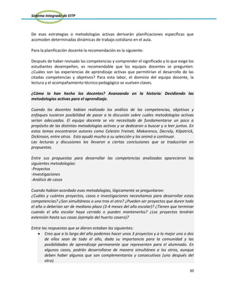 Sistema Integrado de EITP
30
De esas estrategias o metodologías activas derivarán planificaciones específicas que
acomoden determinadas dinámicas de trabajo cotidiano en el aula.
Para la planificación docente la recomendación es la siguiente:
Después de haber revisado las competencias y comprender el significado y lo que exige los
estudiantes desempeñen, es recomendable que los equipos docentes se pregunten:
¿Cuáles son las experiencias de aprendizaje activas que permitirían el desarrollo de las
citadas competencias y objetivos? Para esta labor, el dominio del equipo docente, la
lectura y el acompañamiento técnico pedagógico se vuelven claves.
¿Cómo lo han hecho los docentes? Avanzando en la historia: Decidiendo las
metodologías activas para el aprendizaje.
Cuando los docentes habían realizado los análisis de las competencias, objetivos y
enfoques tuvieron posibilidad de pasar a la discusión sobre cuáles metodologías activas
serían adecuadas. El equipo docente se vio necesitado de fundamentarse un poco a
propósito de las distintas metodologías activas y se dedicaron a buscar y a leer juntos. En
estos temas encontraron autores como Celestin Freinet, Makarenco, Decroly, Kilpatrick,
Dickinson, entre otros. Esto ayudó mucho a su selección y los animó a continuar.
Las lecturas y discusiones los llevaron a ciertas conclusiones que se traducirían en
propuestas.
Entre sus propuestas para desarrollar las competencias analizadas aparecieron las
siguientes metodologías:
-Proyectos
-Investigaciones
-Análisis de casos
Cuando habían acordado esas metodologías, lógicamente se preguntaron:
¿Cuáles y cuántos proyectos, casos e investigaciones necesitamos para desarrollar estas
competencias? ¿Son simultáneos o uno tras el otro? ¿Pueden ser proyectos que duren todo
el año o deberían ser de mediano plazo (3-4 meses del año escolar)? ¿Tienen que terminar
cuando el año escolar haya cerrado o pueden mantenerlos? ¿Los proyectos tendrán
extensión hasta sus casas (ejemplo del huerto casero)?
Entre las respuestas que se dieron estaban las siguientes:
Creo que a lo largo del año podemos hacer unos 3 proyectos y a lo mejor uno o dos
de ellos sean de todo el año, dada su importancia para la comunidad y las
posibilidades de aprendizaje permanente que representen para el alumnado. En
algunos casos, podrán desarrollarse de manera simultánea a los otros, aunque
deben haber algunos que son complementarios y consecutivos (uno después del
otro).
 