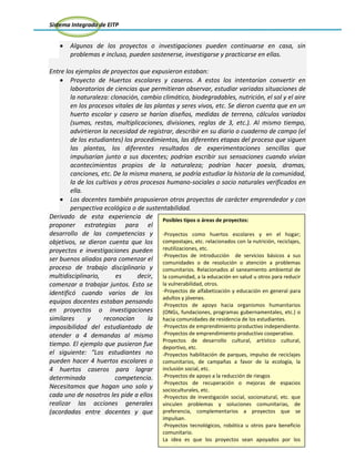 Sistema Integrado de EITP
31
Algunos de los proyectos o investigaciones pueden continuarse en casa, sin
problemas e incluso, pueden sostenerse, investigarse y practicarse en ellas.
Entre los ejemplos de proyectos que expusieron estaban:
Proyecto de Huertos escolares y caseros. A estos los intentarían convertir en
laboratorios de ciencias que permitieran observar, estudiar variadas situaciones de
la naturaleza: clonación, cambio climático, biodegradables, nutrición, el sol y el aire
en los procesos vitales de las plantas y seres vivos, etc. Se dieron cuenta que en un
huerto escolar y casero se harían diseños, medidas de terreno, cálculos variados
(sumas, restas, multiplicaciones, divisiones, reglas de 3, etc.). Al mismo tiempo,
advirtieron la necesidad de registrar, describir en su diario o cuaderno de campo (el
de los estudiantes) los procedimientos, las diferentes etapas del proceso que siguen
las plantas, los diferentes resultados de experimentaciones sencillas que
impulsarían junto a sus docentes; podrían escribir sus sensaciones cuando vivían
acontecimientos propios de la naturaleza; podrían hacer poesía, dramas,
canciones, etc. De la misma manera, se podría estudiar la historia de la comunidad,
la de los cultivos y otros procesos humano-sociales o socio naturales verificados en
ella.
Los docentes también propusieron otros proyectos de carácter emprendedor y con
perspectiva ecológica o de sustentabilidad.
Derivado de esta experiencia de
proponer estrategias para el
desarrollo de las competencias y
objetivos, se dieron cuenta que los
proyectos e investigaciones pueden
ser buenos aliados para comenzar el
proceso de trabajo disciplinario y
multidisciplinario, es decir,
comenzar a trabajar juntos. Esto se
identificó cuando varios de los
equipos docentes estaban pensando
en proyectos o investigaciones
similares y reconocían la
imposibilidad del estudiantado de
atender a 4 demandas al mismo
tiempo. El ejemplo que pusieron fue
el siguiente: “Los estudiantes no
pueden hacer 4 huertos escolares o
4 huertos caseros para lograr
determinada competencia.
Necesitamos que hagan uno solo y
cada uno de nosotros les pide a ellos
realizar las acciones generales
(acordadas entre docentes y que
Posibles tipos o áreas de proyectos:
-Proyectos como huertos escolares y en el hogar;
compostajes, etc. relacionados con la nutrición, reciclajes,
reutilizaciones, etc.
-Proyectos de introducción de servicios básicos a sus
comunidades o de resolución o atención a problemas
comunitarios. Relacionados al saneamiento ambiental de
la comunidad, a la educación en salud u otros para reducir
la vulnerabilidad, otros.
-Proyectos de alfabetización y educación en general para
adultos y jóvenes.
-Proyectos de apoyo hacia organismos humanitarios
(ONGs, fundaciones, programas gubernamentales, etc.) o
hacia comunidades de residencia de los estudiantes.
-Proyectos de emprendimiento productivo independiente.
-Proyectos de emprendimiento productivo cooperativo.
Proyectos de desarrollo cultural, artístico cultural,
deportivo, etc.
-Proyectos habilitación de parques, impulso de reciclajes
comunitarios, de campañas a favor de la ecología, la
inclusión social, etc.
-Proyectos de apoyo a la reducción de riesgos
-Proyectos de recuperación o mejoras de espacios
socioculturales, etc.
-Proyectos de investigación social, socionatural, etc. que
vinculen problemas y soluciones comunitarias, de
preferencia, complementarios a proyectos que se
impulsan.
-Proyectos tecnológicos, robótica u otros para beneficio
comunitario.
La idea es que los proyectos sean apoyados por los
estudiantes, sirvan y estimulen el aprendizaje variado y
apoyen la resolución de problemas y visiones de
 
