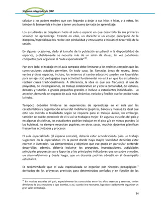 Sistema Integrado de EITP
34
saludar a los padres madres que van llegando a dejar a sus hijos e hijas, y a estos, les
brinden la bienvenida e insten a tener una buena jornada de aprendizaje.
Los estudiantes se desplazan hacia el aula o espacio en que desarrollarán sus primeras
sesiones de aprendizaje. Estando en ellas, un docente o un equipo encargado de la
disciplina/especialidad los recibe con cordialidad y entusiasmo e inician el desarrollo de la
sesión.
En algunas ocasiones, dado el tamaño de la población estudiantil y la disponibilidad de
espacios, probablemente se necesite más de un salón de clases, tal vez pabellones
completos para organizar el “aula especializada”10
.
Por otro lado, el trabajo en el aula tampoco debe limitarse a los recintos cerrados que las
construcciones actuales permiten. En todo caso, las llamadas áreas de recreo, áreas
verdes y otros espacios, incluso, los externos al centro educativo pueden ser favorables
para un ejercicio pedagógico cuya actividad fundamental no está en que los estudiantes
reciban clases tradicionalmente. A diferencia, la idea es que sea frecuente el uso de
proyectos, de investigaciones, de trabajo colaborativo en y con la comunidad, de lecturas,
debates y tutorías a grupos pequeños-grandes e incluso a estudiantes individuales. Lo
anterior, demanda un espacio de aula más dinámico, variado y flexible que lo tenido hasta
la fecha.
Tampoco deberían limitarse las experiencias de aprendizaje en el aula por las
características y organización actual del mobiliario (pupitres, bancas y mesas). Es ideal que
este sea movido o trasladado según se requiera para el trabajo áulico, sin embargo,
también se puede prescindir de él si así se trabajara mejor. En algunas escuelas del país y
en algunas disciplinas, los estudiantes podrían trabajar en el piso y/o en mesas grandes (si
las hubiera), no siempre necesitan pupitres; en otros casos, muchos docentes planifican
frecuentes actividades y procesos
El aula especializada (el espacio cerrado), debería estar acondicionada para un trabajo
sugerente en la especialidad. En la pared donde haya mayor visibilidad deberían estar
escritos e ilustrados las competencias y objetivos que ese grado en particular pretende
desarrollar; además, debería incluirse los proyectos, investigaciones, actividades
principales propuestas para lograrlas y los principales indicadores que un padre o madre,
un alumno/alumna y desde luego, que un docente podrían advertir en el desempeño
estudiantil.
Es recomendable que el aula especializada se organice por rincones pedagógicos11
derivados de los proyectos previstos para determinados períodos y en función de las
10
En muchas escuelas del país, especialmente las construidas entre los años sesentas y setentas, tenían
divisiones de aula movibles o tipo biombo, y así, cuando era necesario, lograban rápidamente organizar un
gran salón de trabajo.
 