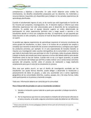 Sistema Integrado de EITP
35
competencias y objetivos a desarrollar. En cada rincón deberían estar visibles las
orientaciones, los desafíos estudiantiles propuestos por los docentes, los materiales y
recursos básicos requeridos y/o disponibles para trabajar en las variadas experiencias de
aprendizaje planificadas.
Cuando el estudiantado ingresa al aula, se da cuenta que está organizada en función de
los rincones por proyectos, investigaciones, etc. El docente explica e informa que estas
diferentes experiencias han sido seleccionadas para el desarrollo de las competencias
previstas. Es posible que el equipo docente sugiera un orden determinado de
participación en estas experiencias (primero este y luego aquel) o permita a los
estudiantes decidir el inicio con cualquiera de ellas. Lo importante, es que pasando por
todas durante un año completo, se alcance el nivel de desarrollo competencial previsto o
se supere.
Es posible que algunas experiencias de aprendizaje requieran el concurso simultaneo de
varios grupos de estudiantes, es decir, como si se tratara de un proyecto tan amplio y
complejo que necesita el desarrollo de acciones complementarias y sinérgicas para lograr
los productos previstos, por ejemplo: En el aula especializada de Estudios Sociales se
impulsa una investigación sobre asuntos demográficos de la comunidad y el acuerdo es
que todo el alumnado tiene que participar en ella. En principio, todos los grupos deberían
trabajar el diseño del estudio para tener opciones a la hora del debate abierto para decidir
finalmente cómo lo han de realizar. Cuando éste se da y se logran acuerdos, se puede
operar una división del trabajo que permita a todos realizar una o varias tareas concretas
parciales del proyecto, escribir sobre el proceso de realización y luego explicarlo
ampliamente para que el resto de los estudiantes lo conozca.
Otra cosa que podría ocurrir, es que el diseño de investigación acordado por los
estudiantes con ayuda técnica docente, pueda obligar a desarrollar la recolección y
procesamiento de datos en grupos, y cada uno, asumiendo uno o varios segmentos
geográficos de las comunidades (distritos, cuadras, pasajes, etc.). De estas formas, todos
están participando en el proceso y haciendo sinergias.
Toda esta información debería ser conocida por la comunidad.
Para el desarrollo de jornadas en aula se recomienda considerar:
1. Saludos e incitación a poner todo de su parte para aprender y trabajar durante la
jornada.
2. Por la importancia que tiene la comunidad en el diseño de la formación ofrecida en
el aula y escuela, se les pide a algunos voluntarios (cada día deberían ser diferentes
11
Temas como este de los rincones pedagógicos deberían formar parte de la formación en la que los
docentes participarían.
 