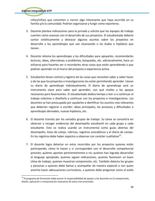 Sistema Integrado de EITP
36
niños/niñas) que comenten o narren algo interesante que haya ocurrido en su
familia y/o la comunidad. Podrían organizarse y fungir como reporteros.
3. Docente plantea indicaciones para la jornada y solicita que los equipos de trabajo
cuenten cómo avanzan con el desarrollo de sus proyectos. El estudiantado debería
contar sintéticamente y destacar algunos asuntos sobre los proyectos en
desarrollo y los aprendizajes que van alcanzando o las dudas e hipótesis que
tienen.
4. Docente retoma los aprendizajes y las dificultades para apoyarles, recomendarles
lecturas, ideas, alternativas a problemas, búsquedas, etc. adicionalmente, hace un
esfuerzo para hacerles ver o recordarles otras cosas que están aprendiendo o que
podrían aprender en el marco del proyecto o experiencia activa.
5. Estudiantes llevan control y registro de las cosas que necesitan saber y saber hacer
o de las que los proyectos e investigaciones les están permitiendo aprender. Llevan
su diario de aprendizaje individualmente. El diario de aprendizaje será un
instrumento clave para saber qué aprenden, con qué niveles y los apoyos
necesarios para favorecerles. El estudiantado dedica tiempo a leer o a continuar el
trabajo colectivo o diseñarlo y continuar con los proyectos e investigaciones. Los
docentes se han preocupado por ayudarles a identificar los asuntos más relevantes
que deberían registrar o escribir: ideas principales, los procesos y dificultades o
aprendizajes derivados, nuevas hipótesis, etc.
6. El docente transita por los variados grupos de trabajo. Su tarea se concentra en
observar y recoger evidencias del desempeño estudiantil en cada grupo y cada
estudiante. Esto se realiza usando un instrumental como guías abiertas del
desempeño, listas de cotejo, rúbricas, registros anecdóticos y el diario de campo.
En los registros debe haber aspectos a observar con carácter cualitativo12
.
7. El docente logra detectar en estos recorridos por los proyectos quienes están
participando, cómo lo hacen y si corresponden con el desarrollo competencial
previsto; quiénes aportan pertinentemente o no; quiénes han logrado desarrollar
el lenguaje apropiado, quienes siguen indicaciones, quienes favorecen un buen
clima de trabajo, quienes muestran comprensión, etc. También detecta los grupos
y personas a quienes debe llamar y acompañar de manera especial o con quien
amerita hacer adecuaciones curriculares, a quienes debe preguntar como al estilo
12
El programa de formación debe asumir la responsabilidad de apoyar a los docentes en la comprensión,
diseño, aplicación e interpretación evaluativa de estos instrumentales.
 
