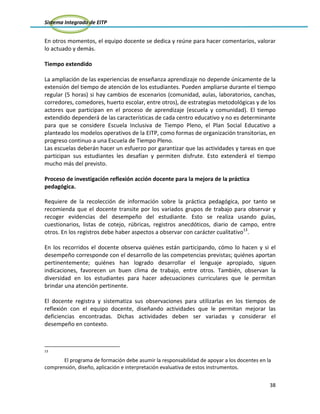 Sistema Integrado de EITP
38
En otros momentos, el equipo docente se dedica y reúne para hacer comentarios, valorar
lo actuado y demás.
Tiempo extendido
La ampliación de las experiencias de enseñanza aprendizaje no depende únicamente de la
extensión del tiempo de atención de los estudiantes. Pueden ampliarse durante el tiempo
regular (5 horas) si hay cambios de escenarios (comunidad, aulas, laboratorios, canchas,
corredores, comedores, huerto escolar, entre otros), de estrategias metodológicas y de los
actores que participan en el proceso de aprendizaje (escuela y comunidad). El tiempo
extendido dependerá de las características de cada centro educativo y no es determinante
para que se considere Escuela Inclusiva de Tiempo Pleno, el Plan Social Educativo a
planteado los modelos operativos de la EITP, como formas de organización transitorias, en
progreso continuo a una Escuela de Tiempo Pleno.
Las escuelas deberán hacer un esfuerzo por garantizar que las actividades y tareas en que
participan sus estudiantes les desafían y permiten disfrute. Esto extenderá el tiempo
mucho más del previsto.
Proceso de investigación reflexión acción docente para la mejora de la práctica
pedagógica.
Requiere de la recolección de información sobre la práctica pedagógica, por tanto se
recomienda que el docente transite por los variados grupos de trabajo para observar y
recoger evidencias del desempeño del estudiante. Esto se realiza usando guías,
cuestionarios, listas de cotejo, rúbricas, registros anecdóticos, diario de campo, entre
otros. En los registros debe haber aspectos a observar con carácter cualitativo13
.
En los recorridos el docente observa quiénes están participando, cómo lo hacen y si el
desempeño corresponde con el desarrollo de las competencias previstas; quiénes aportan
pertinentemente; quiénes han logrado desarrollar el lenguaje apropiado, siguen
indicaciones, favorecen un buen clima de trabajo, entre otros. También, observan la
diversidad en los estudiantes para hacer adecuaciones curriculares que le permitan
brindar una atención pertinente.
El docente registra y sistematiza sus observaciones para utilizarlas en los tiempos de
reflexión con el equipo docente, diseñando actividades que le permitan mejorar las
deficiencias encontradas. Dichas actividades deben ser variadas y considerar el
desempeño en contexto.
13
El programa de formación debe asumir la responsabilidad de apoyar a los docentes en la
comprensión, diseño, aplicación e interpretación evaluativa de estos instrumentos.
 