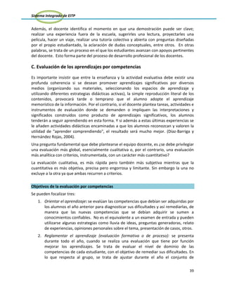 Sistema Integrado de EITP
39
Además, el docente identifica el momento en que una demostración puede ser clave;
realizar una experiencia fuera de la escuela, sugerirles una lectura, proyectarles una
película, hacer un viaje, realizar una tutoría colectiva y abierta con preguntas diseñadas
por el propio estudiantado, la aclaración de dudas conceptuales, entre otros. En otras
palabras, se trata de un proceso en el que los estudiantes avanzan con apoyos pertinentes
del docente. Esto forma parte del proceso de desarrollo profesional de los docentes.
C. Evaluación de los aprendizajes por competencias
Es importante insistir que entre la enseñanza y la actividad evaluativa debe existir una
profunda coherencia si se desean promover aprendizajes significativos por diversos
medios (organizando sus materiales, seleccionando los espacios de aprendizaje y
utilizando diferentes estrategias didácticas activas), la simple reproducción literal de los
contenidos, provocará tarde o temprano que el alumno adopte el aprendizaje
memorístico de la información. Por el contrario, si el docente plantea tareas, actividades e
instrumentos de evaluación donde se demanden o impliquen las interpretaciones y
significados construidos como producto de aprendizajes significativos, los alumnos
tenderán a seguir aprendiendo en esta forma. Y si además a estas últimas experiencias se
le añaden actividades didácticas encaminadas a que los alumnos reconozcan y valoren la
utilidad de "aprender comprendiendo", el resultado será mucho mejor. (Díaz-Barriga y
Hernández Rojas, 2004).
Una pregunta fundamental que debe plantearse el equipo docente, es ¿se debe privilegiar
una evaluación más global, esencialmente cualitativa o, por el contrario, una evaluación
más analítica con criterios, instrumentada, con un carácter más cuantitativo?
La evaluación cualitativa, es más rápida pero también más subjetiva mientras que la
cuantitativa es más objetiva, precisa pero engorrosa y limitante. Sin embargo la una no
excluye a la otra ya que ambas recurren a criterios.
Objetivos de la evaluación por competencias
Se pueden focalizar tres:
1. Orientar el aprendizaje: se evalúan las competencias que debían ser adquiridas por
los alumnos el año anterior para diagnosticar sus dificultades y así remediarlas, de
manera que las nuevas competencias que se debían adquirir se sumen a
conocimientos confiables. No es el equivalente a un examen de entrada y pueden
utilizarse algunas estrategias como lluvia de ideas, preguntas generadoras, relato
de experiencias, opiniones personales sobre el tema, presentación de casos, otros.
2. Reglamentar el aprendizaje (evaluación formativa o de proceso): se presenta
durante todo el año, cuando se realiza una evaluación que tiene por función
mejorar los aprendizajes. Se trata de evaluar el nivel de dominio de las
competencias de cada estudiante, con el objetivo de remediar sus dificultades. En
lo que respecta al grupo, se trata de ajustar durante el año el conjunto de
 