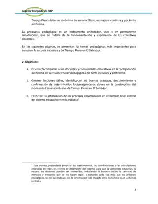 Sistema Integrado de EITP
4
Tiempo Pleno debe ser sinónimo de escuela Eficaz, en mejora continua y por tanto
autónoma.
La propuesta pedagógica es un instrumento orientador, vivo y en permanente
construcción, que se nutrirá de la fundamentación y experiencia de los colectivos
docentes.
En las siguientes páginas, se presentan los temas pedagógicos más importantes para
construir la escuela Inclusiva y de Tiempo Pleno en El Salvador.
2. Objetivos:
a. Orientar/acompañar a los docentes y comunidades educativas en la configuración
autónoma de su visión y hacer pedagógico con perfil inclusivo y pertinente.
b. Generar lecciones útiles, identificación de buenas prácticas, descubrimiento y
confirmación de determinados factores/procesos claves en la construcción del
modelo de Escuela Inclusiva de Tiempo Pleno en El Salvador.
c. Favorecer la articulación de los procesos desarrollados en el llamado nivel central
del sistema educativo y en la escuela1
.
1
Este proceso pretendería propiciar los acercamientos, las coordinaciones y las articulaciones
necesarias en todos los niveles de desempeño del sistema, para que la comunidad educativa, la
escuela, los docentes puedan ser favorecidos, reduciendo la burocratización, la cantidad de
mensajes y emisarios que se les hacen llegar, y tratando cada vez más, que los procesos
pedagógicos, los del aprendizaje, los de la formación y de impacto en la comunidad sean las tareas
centrales.
 