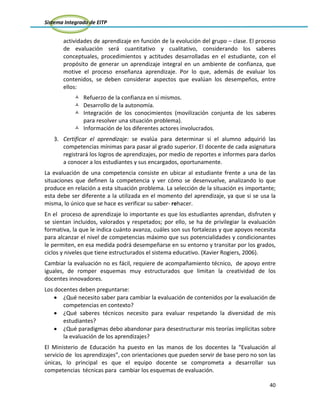 Sistema Integrado de EITP
40
actividades de aprendizaje en función de la evolución del grupo – clase. El proceso
de evaluación será cuantitativo y cualitativo, considerando los saberes
conceptuales, procedimientos y actitudes desarrolladas en el estudiante, con el
propósito de generar un aprendizaje integral en un ambiente de confianza, que
motive el proceso enseñanza aprendizaje. Por lo que, además de evaluar los
contenidos, se deben considerar aspectos que evalúan los desempeños, entre
ellos:
 Refuerzo de la confianza en sí mismos.
 Desarrollo de la autonomía.
 Integración de los conocimientos (movilización conjunta de los saberes
para resolver una situación problema).
 Información de los diferentes actores involucrados.
3. Certificar el aprendizaje: se evalúa para determinar si el alumno adquirió las
competencias mínimas para pasar al grado superior. El docente de cada asignatura
registrará los logros de aprendizajes, por medio de reportes e informes para darlos
a conocer a los estudiantes y sus encargados, oportunamente.
La evaluación de una competencia consiste en ubicar al estudiante frente a una de las
situaciones que definen la competencia y ver cómo se desenvuelve, analizando lo que
produce en relación a esta situación problema. La selección de la situación es importante;
esta debe ser diferente a la utilizada en el momento del aprendizaje, ya que si se usa la
misma, lo único que se hace es verificar su saber- rehacer.
En el proceso de aprendizaje lo importante es que los estudiantes aprendan, disfruten y
se sientan incluidos, valorados y respetados; por ello, se ha de privilegiar la evaluación
formativa, la que le indica cuánto avanza, cuáles son sus fortalezas y que apoyos necesita
para alcanzar el nivel de competencias máximo que sus potencialidades y condicionantes
le permiten, en esa medida podrá desempeñarse en su entorno y transitar por los grados,
ciclos y niveles que tiene estructurados el sistema educativo. (Xavier Rogiers, 2006).
Cambiar la evaluación no es fácil, requiere de acompañamiento técnico, de apoyo entre
iguales, de romper esquemas muy estructurados que limitan la creatividad de los
docentes innovadores.
Los docentes deben preguntarse:
¿Qué necesito saber para cambiar la evaluación de contenidos por la evaluación de
competencias en contexto?
¿Qué saberes técnicos necesito para evaluar respetando la diversidad de mis
estudiantes?
¿Qué paradigmas debo abandonar para desestructurar mis teorías implícitas sobre
la evaluación de los aprendizajes?
El Ministerio de Educación ha puesto en las manos de los docentes la “Evaluación al
servicio de los aprendizajes”, con orientaciones que pueden servir de base pero no son las
únicas, lo principal es que el equipo docente se comprometa a desarrollar sus
competencias técnicas para cambiar los esquemas de evaluación.
 