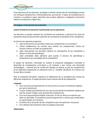 Sistema Integrado de EITP
41
Si las decisiones de los docentes privilegian el diseño y desarrollo de metodologías activas
con enfoques disciplinarios e interdisciplinarios, que buscan el logro de competencias en
contexto, no podemos seguir aplicando solo pruebas objetivas e indagando únicamente
saberes conceptuales y algoritmos.
Estrategias e instrumentos de evaluación
¿Cómo lo hicieron los docentes? Continuando con la experiencia
Los docentes en equipo revisaron las normativas de evaluación y valoraron las zonas de
autonomía docente que permiten optimizar las normativas en beneficio de los estudiantes.
Se hicieron las siguientes preguntas:
¿Qué instrumentos me permiten evaluar las competencias en el contexto?
¿Cómo establecemos los criterios para evaluar las competencias? ¿Serán los
mismos criterios en todas las asignaturas?
¿Qué instrumentos me permiten registrar los desempeños de los estudiantes y
valorar el ritmo de aprendizaje?
¿Qué actividades debo planificar para ajustar el proceso de aprendizaje y
reorientarlo a las necesidades de los estudiantes?
El equipo de docentes, interesado en evaluar la propuesta pedagógica orientada al
desarrollo de competencias curriculares y de contexto y que incluye una diversidad
metodológica , comentó que les resultó útil trabajar en equipo, ya que las competencias
de las diferentes asignaturas se relacionan entre sí. También, decidieron los criterios con
los que iban a evaluar.
Para la evaluación formativa, sugirieron la elaboración de un portafolio que incluya las
diferentes asignaturas. El equipo presentó como muestra dos de las asignaturas:
Lenguaje:
Una narración (acompañada de una nota escrita en la que el estudiante explique
por qué la seleccionó).
Tu peor trabajo (acompañado de una nota escrita donde el estudiante explique por
qué fue el peor trabajo y qué aprendió de la experiencia).
Una carta argumentativa dirigida al docente. En ella se ofrece una opinión que
debe ser discutible. El estudiante presenta argumentos o razones que comprueban
sus aprendizajes en el proceso.
El análisis de la actuación de dos compañeros que más aportaron al proceso.
Una reflexión del estudiante sobre el progreso alcanzado.
Matemática:
 
