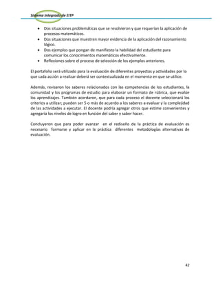 Sistema Integrado de EITP
42
Dos situaciones problemáticas que se resolvieron y que requerían la aplicación de
procesos matemáticos.
Dos situaciones que muestren mayor evidencia de la aplicación del razonamiento
lógico.
Dos ejemplos que pongan de manifiesto la habilidad del estudiante para
comunicar los conocimientos matemáticos efectivamente.
Reflexiones sobre el proceso de selección de los ejemplos anteriores.
El portafolio será utilizado para la evaluación de diferentes proyectos y actividades por lo
que cada acción a realizar deberá ser contextualizada en el momento en que se utilice.
Además, revisaron los saberes relacionados con las competencias de los estudiantes, la
comunidad y los programas de estudio para elaborar un formato de rúbrica, que evalúe
los aprendizajes. También acordaron, que para cada proceso el docente seleccionará los
criterios a utilizar; pueden ser 5 o más de acuerdo a los saberes a evaluar y la complejidad
de las actividades a ejecutar. El docente podría agregar otros que estime convenientes y
agregaría los niveles de logro en función del saber y saber hacer.
Concluyeron que para poder avanzar en el rediseño de la práctica de evaluación es
necesario formarse y aplicar en la práctica diferentes metodologías alternativas de
evaluación.
 