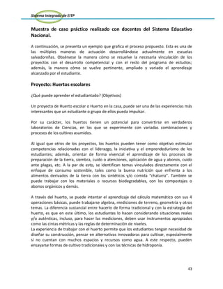 Sistema Integrado de EITP
43
Muestra de caso práctico realizado con docentes del Sistema Educativo
Nacional.
A continuación, se presenta un ejemplo que grafica el proceso propuesto. Esta es una de
las múltiples maneras de actuación desarrollándose actualmente en escuelas
salvadoreñas. Obsérvese la manera cómo se resuelve la necesaria vinculación de los
proyectos con el desarrollo competencial y con el resto del programa de estudios;
además, la manera cómo se vuelve pertinente, ampliado y variado el aprendizaje
alcanzado por el estudiante.
Proyecto: Huertos escolares
¿Qué puede aprender el estudiantado? (Objetivos)
Un proyecto de Huerto escolar o Huerto en la casa, puede ser una de las experiencias más
interesantes que un estudiante o grupo de ellos pueda impulsar.
Por su carácter, los huertos tienen un potencial para convertirse en verdaderos
laboratorios de Ciencias, en los que se experimente con variadas combinaciones y
procesos de los cultivos asumidos.
Al igual que otros de los proyectos, los huertos pueden tener como objetivo estimular
competencias relacionadas con el liderazgo, la iniciativa y el emprendedurismo de los
estudiantes; además, orientar de forma vivencial el aprendizaje de los procesos de
preparación de la tierra, siembra, cuido o atenciones, aplicación de agua y abonos, cuido
ante plagas, etc. A la par de esto, se identifican temas vinculados directamente con el
enfoque de consumo sostenible, tales como la buena nutrición que enfrenta a los
alimentos derivados de la tierra con los sintéticos y/o comida “chatarra”. También se
puede trabajar con los materiales o recursos biodegradables, con los compostajes o
abonos orgánicos y demás.
A través del huerto, se puede intentar el aprendizaje del cálculo matemático con sus 4
operaciones básicas, puede trabajarse algebra, mediciones de terreno, geometría y otros
temas. La diferencia sustancial entre hacerlo de forma tradicional y con la estrategia del
huerto, es que en este último, los estudiantes lo hacen considerando situaciones reales
y/o auténticas, incluso, para hacer las mediciones, deben usar instrumentos apropiados
como las cintas métricas y las reglas de determinación de niveles.
La experiencia de trabajar con el huerto permite que los estudiantes tengan necesidad de
diseñar su construcción, pensar en alternativas innovadoras para cultivar, especialmente
si no cuentan con muchos espacios y recursos como agua. A este respecto, pueden
ensayarse formas de cultivo tradicionales y con las técnicas de hidroponía.
 