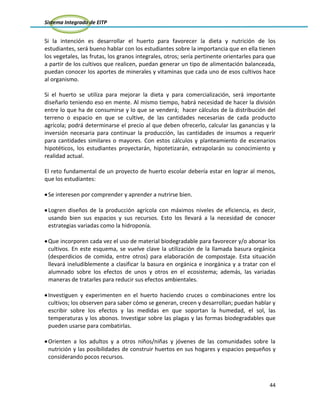 Sistema Integrado de EITP
44
Si la intención es desarrollar el huerto para favorecer la dieta y nutrición de los
estudiantes, será bueno hablar con los estudiantes sobre la importancia que en ella tienen
los vegetales, las frutas, los granos integrales, otros; sería pertinente orientarles para que
a partir de los cultivos que realicen, puedan generar un tipo de alimentación balanceada,
puedan conocer los aportes de minerales y vitaminas que cada uno de esos cultivos hace
al organismo.
Si el huerto se utiliza para mejorar la dieta y para comercialización, será importante
diseñarlo teniendo eso en mente. Al mismo tiempo, habrá necesidad de hacer la división
entre lo que ha de consumirse y lo que se venderá; hacer cálculos de la distribución del
terreno o espacio en que se cultive, de las cantidades necesarias de cada producto
agrícola; podrá determinarse el precio al que deben ofrecerlo, calcular las ganancias y la
inversión necesaria para continuar la producción, las cantidades de insumos a requerir
para cantidades similares o mayores. Con estos cálculos y planteamiento de escenarios
hipotéticos, los estudiantes proyectarán, hipotetizarán, extrapolarán su conocimiento y
realidad actual.
El reto fundamental de un proyecto de huerto escolar debería estar en lograr al menos,
que los estudiantes:
Se interesen por comprender y aprender a nutrirse bien.
Logren diseños de la producción agrícola con máximos niveles de eficiencia, es decir,
usando bien sus espacios y sus recursos. Esto los llevará a la necesidad de conocer
estrategias variadas como la hidroponía.
Que incorporen cada vez el uso de material biodegradable para favorecer y/o abonar los
cultivos. En este esquema, se vuelve clave la utilización de la llamada basura orgánica
(desperdicios de comida, entre otros) para elaboración de compostaje. Esta situación
llevará ineludiblemente a clasificar la basura en orgánica e inorgánica y a tratar con el
alumnado sobre los efectos de unos y otros en el ecosistema; además, las variadas
maneras de tratarles para reducir sus efectos ambientales.
Investiguen y experimenten en el huerto haciendo cruces o combinaciones entre los
cultivos; los observen para saber cómo se generan, crecen y desarrollan; puedan hablar y
escribir sobre los efectos y las medidas en que soportan la humedad, el sol, las
temperaturas y los abonos. Investigar sobre las plagas y las formas biodegradables que
pueden usarse para combatirlas.
Orienten a los adultos y a otros niños/niñas y jóvenes de las comunidades sobre la
nutrición y las posibilidades de construir huertos en sus hogares y espacios pequeños y
considerando pocos recursos.
 