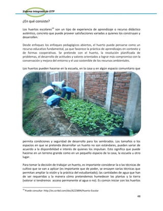 Sistema Integrado de EITP
48
¿En qué consiste?
Los huertos escolares14
son un tipo de experiencia de aprendizaje o recurso didáctico
auténtico, concreto que puede proveer satisfacciones variadas a quienes los construyan y
desarrollen.
Desde enfoques los enfoques pedagógicos abiertos, el huerto puede pensarse como un
recurso educativo fundamental, ya que favorece la práctica de aprendizajes en contexto y
de formas cooperativas. Se pretende con el huerto, la resolución planificada de
problemas, el desarrollo de actitudes y valores orientados a lograr más compromiso con la
conservación y mejora del entorno y el uso sostenible de los recursos ambientales.
Los huertos pueden hacerse en la escuela, en la casa y en algún espacio comunitario que
permita condiciones y seguridad de desarrollo para los sembrados. Los tamaños o los
espacios en que se pretenda desarrollar un huerto no son estándares, pueden variar de
acuerdo a la disponibilidad e interés de quienes los impulsan. Esto significa que puede
hacerse en un terreno grande como en un pequeño espacio de la casa, la escuela u otro
lugar.
Para tomar la decisión de trabajar un huerto, es importante considerar la o las técnicas de
cultivo que se van a aplicar (es importante que de poder, se ensayen varias técnicas que
permitan ampliar la visión y la práctica del estudiantado); las cantidades de agua que han
de ser requeridas y la manera cómo pretendemos humedecer las plantas y la tierra
(valorar si tendremos acceso permanente al agua o no). Es común iniciar con los huertos
14
Puede consultar: http://es.scribd.com/doc/6223894/Huerto-Escolar
 