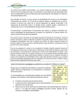 Sistema Integrado de EITP
49
sin realizar esos análisis mencionados, y en muchas ocasiones hay éxito; sin embargo,
hacerlo como lo proponemos aquí, se constituye en una experiencia de aprendizaje para
que el estudiantado conozca la importancia de las opiniones de conocedores en materia y
verse favorecido con ello.
Para impulsar el huerto, es clave valorar las posibilidades de la tierra y las necesidades
nutricionales de la gente. Si se trata de un espacio escolar, es probable que la visita y
pruebas al terreno, por parte de un técnico agrónomo de alguna universidad o de
organismos de desarrollo social y la alcaldía misma, puedan ayudar a determinar la
vocación de la tierra o las posibilidades de lograr determinados cultivos.
A continuación, le presentamos la descripción que realiza un profesor innovador que
utiliza metodología de aprendizaje por proyectos y en particular, el huerto escolar y el
huerto casero (en casa de los estudiantes).
“Los huertos caseros consistirán en actividades pequeñas de agricultura de hortalizas, verduras,
hierbas aromáticas y plantas medicinales cultivadas en pequeños espacios de los hogares de los
estudiantes participantes. Para ello se utilizara las técnicas de metro cuadrado, siembra en
macetas, objetos en desuso (cantaros, botellas plásticas, cajas de plástico, o pequeñas porciones
de tierra de un metro cuadrado.
Uno de los propósitos es inculcar en los estudiantes el método científico mediante técnicas de
investigación sencillas como: la observación, el diagnostico, la generación de hipótesis, la discusión
de enunciados y la formulación de conclusiones a través de la comprobación de teorías. Este
espacio permitirá involucrar a los padres de familia y a la comunidad educativa mediante clases
abiertas y sesiones de trabajo experimental. Además se buscará crear un ambiente divertido y
ameno con la utilización de metodologías activas sobre todo aprender haciendo y que se puedan
construir aprendizajes significativos que a los estudiantes les sirvan para la vida.” (Profesor: Carlos
Úrsula Ventura, Departamento de Sonsonate, 2011)
¿Qué orientaciones pedagógicas podríamos considerar? ¿Cómo se realiza?
Al igual que en el laboratorio de piñatas, la experiencia didáctica
puede comenzar proponiendo a los estudiantes la realización
del Huerto Escolar.
Es recomendable que el profesorado explique por qué decidió
proponer este proyecto. Será importante destacar al menos:
El interés nutricional que los huertos tienen.
La relevancia de los aprendizajes para la vida que podrán
obtenerse con este ejercicio.
Expresar que se tomó como base la caracterización del estudiantado que realizó al
inicio y a lo largo del proceso pedagógico permitió conocer algunos de sus
intereses, necesidades y posibilidades.
Los huertos son
importantes en la
nutrición, en la
garantía alimentaria
que necesitan las
comunidades,
especialmente, las
más pobres.
 