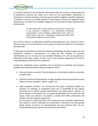 Sistema Integrado de EITP
50
Es necesario plantear a los estudiantes información sobre los huertos y relacionarlos con
la experiencia ancestral del cultivo de la tierra en las comunidades. Expresarles la
importancia y el valor espiritual y concreto que los pueblos indígenas o pueblos originarios
le atribuyen a la tierra y a la labor agrícola. A este respecto, citamos las siguientes frases
expuestas por una líder de los pueblos indígenas en el municipio de Izalco, departamento
de Sonsonate:
“La tierra tiene vida, la tierra siente, la tierra nos da, es fuente de
lo que comemos y bebemos. Si la maltratamos tendremos
consecuencias; si no la cuidamos, padeceremos todos. Ella es la
madre tierra y está viva”. (Comentario realizado por Mujer líder
de los pueblos indígenas en Izalco, 2011).
De la misma manera, es importante ofrecerles oportunidad para que conozcan o lean y
discutan sobre las crisis alimentarias en el mundo, las causas de la pobreza y los desastres
socionaturales.
Es ideal que los estudiantes conozcan los distintos aprendizajes previstos a lograr con esta
experiencia auténtica y permanente a lo largo del año. También es necesario
manifestarles que no se trata de una actividad individual, sino, de una experiencia a
desarrollar entre todos y todas, es decir, con un sano carácter cooperativo en el que la
responsabilidad y los beneficios se comparten.
Cuando los estudiantes hayan acordado junto al docente la realización del proyecto,
posiblemente deba planteárseles algunas preguntas claves:
¿Para qué vamos a sembrar? Ponerle objetivos a la actividad: venderlo, consumirlo
o ambas cosas.
¿Dónde lo haremos? Generalmente, el lugar escogido tendrá que prepararse y esto
implica al menos: limpiarlo, medirlo, regarlo, etc.
¿Qué proponen sembrar? Las inclinaciones del grupo estudiantil pueden ser
variadas, sin embargo, es importante pasar por la posibilidad de que alguien
conocedor de la materia agrícola diversificada, que pueda aplicar pruebas a la
tierra, analizar su contextura, etc. nos sugiera posibilidades. De no contar con este
apoyo, habrá que solicitar a los padres y madres de familia conocedores del
trabajo en la tierra algunas sugerencias.
Por otro lado, es importante iniciar con cultivos que vean resultados rápidamente.
Esto tendrá un efecto motivador en el alumnado. Si tenemos un terreno grande
donde montar el huerto, no necesariamente hay que cultivarlo todo a la vez.
Podría planificarse que cada mes aumentamos unos metros.
 