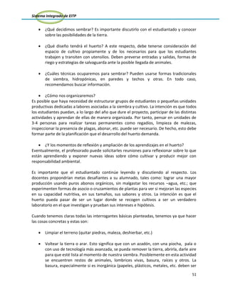 Sistema Integrado de EITP
51
¿Qué decidimos sembrar? Es importante discutirlo con el estudiantado y conocer
sobre las posibilidades de la tierra.
¿Qué diseño tendrá el huerto? A este respecto, debe tenerse consideración del
espacio de cultivo propiamente y de los necesarios para que los estudiantes
trabajen y transiten con utensilios. Deben preverse entradas y salidas, formas de
riego y estrategias de salvaguarda ante la posible llegada de animales.
¿Cuáles técnicas ocuparemos para sembrar? Pueden usarse formas tradicionales
de siembra, hidropónicas, en paredes y techos y otras. En todo caso,
recomendamos buscar información.
¿Cómo nos organizaremos?
Es posible que haya necesidad de estructurar grupos de estudiantes o pequeñas unidades
productivas dedicadas a labores asociadas a la siembra y cultivo. La intención es que todos
los estudiantes puedan, a lo largo del año que dure el proyecto, participar de las distintas
actividades y aprendan de ellas de manera organizada. Por tanto, pensar en unidades de
3-4 personas para realizar tareas permanentes como regadíos, limpieza de malezas,
inspeccionar la presencia de plagas, abonar, etc. puede ser necesario. De hecho, esto debe
formar parte de la planificación que el desarrollo del huerto demanda.
¿Y los momentos de reflexión y ampliación de los aprendizajes en el huerto?
Eventualmente, el profesorado puede solicitarles reuniones para reflexionar sobre lo que
están aprendiendo y exponer nuevas ideas sobre cómo cultivar y producir mejor con
responsabilidad ambiental.
Es importante que el estudiantado continúe leyendo y discutiendo al respecto. Los
docentes propondrían metas desafiantes a su alumnado, tales como: lograr una mayor
producción usando puros abonos orgánicos, sin malgastar los recursos –agua, etc.; que
experimenten formas de asocio o cruzamientos de plantas para ver si mejoran las especies
en su capacidad nutritiva, en sus tamaños, sus sabores y otros. La intención es que el
huerto pueda pasar de ser un lugar donde se recogen cultivos a ser un verdadero
laboratorio en el que investigan y prueban sus intereses e hipótesis.
Cuando tenemos claras todas las interrogantes básicas planteadas, tenemos ya que hacer
las cosas concretas y estas son:
Limpiar el terreno (quitar piedras, maleza, deshierbar, etc.)
Voltear la tierra o arar. Esto significa que con un azadón, con una piocha, pala o
con uso de tecnología más avanzada, se pueda remover la tierra, abrirla, darle aire
para que esté lista al momento de nuestra siembra. Posiblemente en esta actividad
se encuentren restos de animales, lombrices vivas, basura, raíces y otros. La
basura, especialmente si es inorgánica (papeles, plásticos, metales, etc. deben ser
 