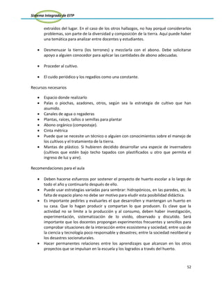 Sistema Integrado de EITP
52
extraídos del lugar. En el caso de los otros hallazgos, no hay porqué considerarlos
problemas, son parte de la diversidad y composición de la tierra. Aquí puede haber
una temática para analizar entre docentes y estudiantes.
Desmenuzar la tierra (los terrones) y mezclarla con el abono. Debe solicitarse
apoyo a alguien conocedor para aplicar las cantidades de abono adecuadas.
Proceder al cultivo.
El cuido periódico y los regadíos como una constante.
Recursos necesarios
Espacio donde realizarlo
Palas o piochas, azadones, otros, según sea la estrategia de cultivo que han
asumido.
Canales de agua o regaderas
Plantas, raíces, tallos o semillas para plantar
Abono orgánico (compostaje).
Cinta métrica
Puede que se necesite un técnico o alguien con conocimientos sobre el manejo de
los cultivos y el tratamiento de la tierra.
Mantas de plástico. Si hubieren decidido desarrollar una especie de invernadero
(cultivos que estén bajo techo tapados con plastificados u otro que permita el
ingreso de luz y aire).
Recomendaciones para el aula
Deben hacerse esfuerzos por sostener el proyecto de huerto escolar a lo largo de
todo el año y continuarlo después de ello.
Puede usar estrategias variadas para sembrar: hidropónicos, en las paredes, etc. la
falta de espacio plano no debe ser motivo para eludir esta posibilidad didáctica.
Es importante pedirles y evaluarles el que desarrollen y mantengan un huerto en
su casa. Que lo hagan producir y compartan lo que producen. Es clave que la
actividad no se limite a la producción y al consumo, deben haber investigación,
experimentación, sistematización de lo vivido, observado y discutido. Será
importante que los docentes propongan experimentos frecuentes y sencillos para
comprobar situaciones de la interacción entre ecosistema y sociedad; entre uso de
la ciencia y tecnología poco responsable y desastres; entre la sociedad neoliberal y
los desastres socionaturales.
Hacer permanentes relaciones entre los aprendizajes que alcanzan en los otros
proyectos que se impulsan en la escuela y los logrados a través del huerto.
 