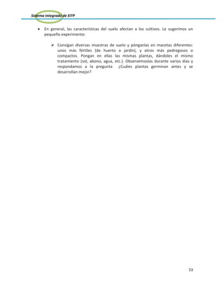 Sistema Integrado de EITP
53
En general, las características del suelo afectan a los cultivos. Le sugerimos un
pequeño experimento:
 Consigan diversas muestras de suelo y pónganlas en macetas diferentes:
unos más fértiles (de huerto o jardín), y otros más pedregosos o
compactos. Pongan en ellas las mismas plantas, dándoles el mismo
tratamiento (sol, abono, agua, etc.). Observémoslas durante varios días y
respondamos a la pregunta ¿Cuáles plantas germinan antes y se
desarrollan mejor?
 