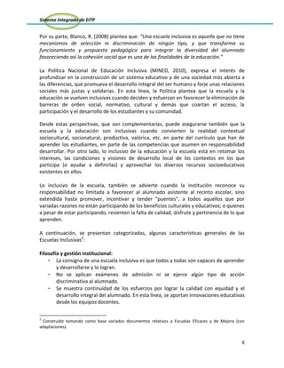 Sistema Integrado de EITP
6
Por su parte, Blanco, R. (2008) plantea que: “Una escuela inclusiva es aquella que no tiene
mecanismos de selección ni discriminación de ningún tipo, y que transforma su
funcionamiento y propuesta pedagógica para integrar la diversidad del alumnado
favoreciendo así la cohesión social que es una de las finalidades de la educación.”
La Política Nacional de Educación Inclusiva (MINED, 2010), expresa el interés de
profundizar en la construcción de un sistema educativo y de una sociedad más abierta a
las diferencias, que promueva el desarrollo integral del ser humano y forje unas relaciones
sociales más justas y solidarias. En esta línea, la Política plantea que la escuela y la
educación se vuelven inclusivas cuando deciden y esfuerzan en favorecer la eliminación de
barreras de orden social, normativo, cultural y demás que coartan el acceso, la
participación y el desarrollo de los estudiantes y su comunidad.
Desde estas perspectivas, que son complementarias, puede asegurarse también que la
escuela y la educación son inclusivas cuando convierten la realidad contextual
sociocultural, socionatural, productiva, valórica, etc. en parte del currículo que han de
aprender los estudiantes, en parte de las competencias que asumen en responsabilidad
desarrollar. Por otro lado, lo inclusivo de la educación y la escuela está en retomar los
intereses, las condiciones y visiones de desarrollo local de los contextos en los que
participa (o ayudar a definirlas) y aprovechar los diversos recursos socioeducativos
existentes en ellos.
Lo inclusivo de la escuela, también se advierte cuando la institución reconoce su
responsabilidad no limitada a favorecer al alumnado asistente al recinto escolar, sino
extendida hasta promover, incentivar y tender “puentes”, a todos aquellos que por
variadas razones no están participando de los beneficios culturales y educativos; o quienes
a pesar de estar participando, resienten la falta de calidad, disfrute y pertinencia de lo que
aprenden.
A continuación, se presentan categorizadas, algunas características generales de las
Escuelas Inclusivas2
:
Filosofía y gestión institucional:
- La consigna de una escuela inclusiva es que todos y todas son capaces de aprender
y desarrollarse y lo logran.
- No se aplican exámenes de admisión ni se ejerce algún tipo de acción
discriminativa al alumnado.
- Se muestra continuidad de los esfuerzos por lograr la calidad con equidad y el
desarrollo integral del alumnado. En esta línea, se aportan innovaciones educativas
desde los equipos docentes.
2
Construido tomando como base variados documentos relativos a Escuelas Eficaces y de Mejora (con
adaptaciones).
 